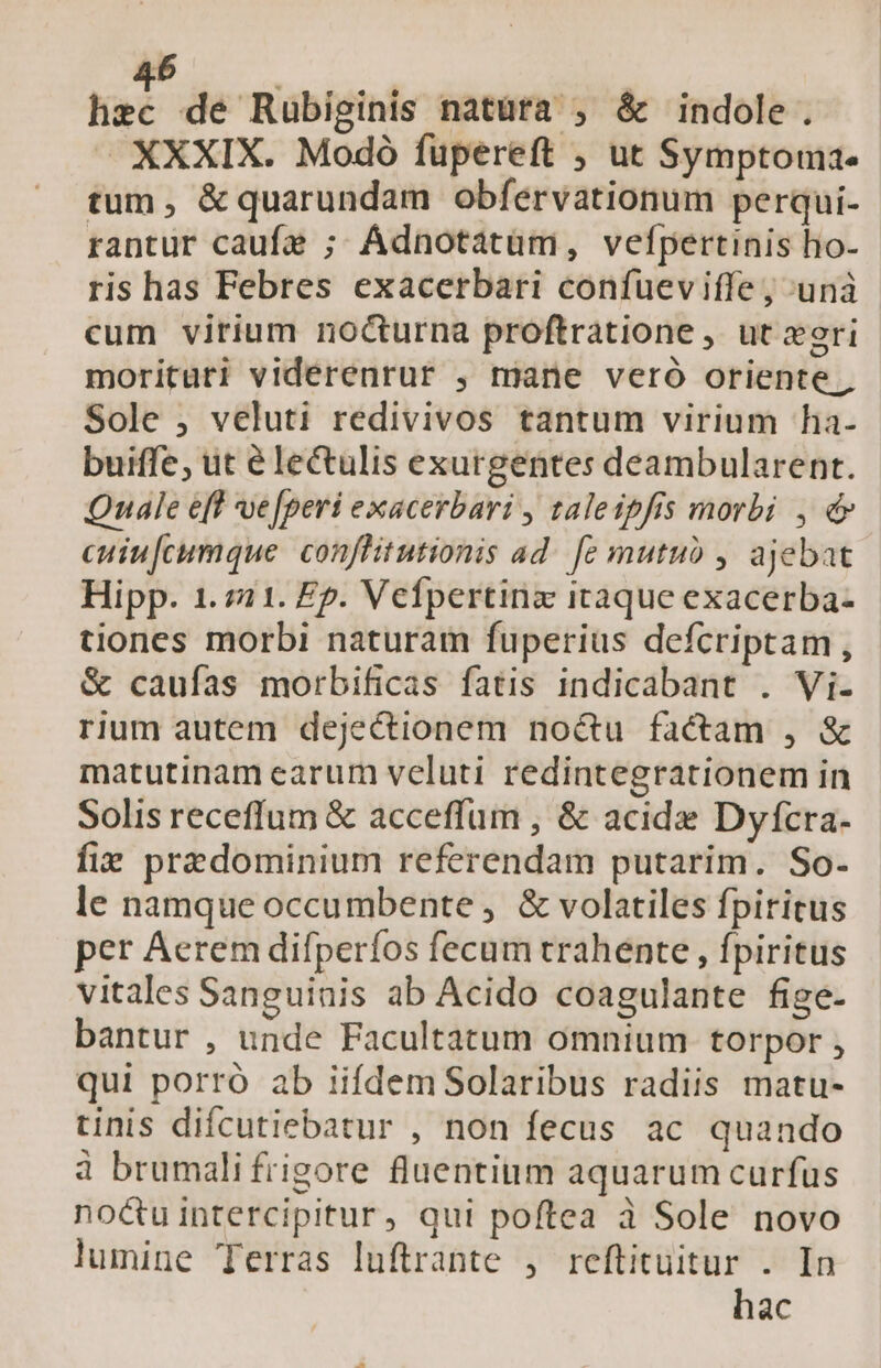 hec de Rubiginis natürà , &amp; indole. — XXXIX. Modó füpereft ; ut Symptoma- tum, &amp;quarundam obfervationum perqui- rantur caufe ; Ádnotatüm, vefpertinis ho- ris has Febres exacerbari confueviffe ; unà cum virium nocturna proftratione , ut xori morituri viderenrur , mane veró oriente, Sole , veluti redivivos tantum virium ha- buiffe, ut é lectulis exurgentes deambularent. Quale eff ve[peri exacerbari , taleipfis morbi , d» cuiufcumque. conflitutionis ad. [ez mutuo , ajebat Hipp. 1.721. Ep. Vefpertinz itaque exacerba- tiones morbi naturam fuperius defcriptam, &amp; caufas morbificas fatis indicabant . Vi. rium autem dejectionem noctu factam , &amp; matutinam earum veluti redintegrationem in Solis receffum &amp; acceffum , &amp; acide Dyfcra- fiz predominium referendam putarim. So. le namque occumbente , &amp; volatiles fpiritus per Aerem difperíos fecum trahente , fpiritus vitales Sanguinis ab Acido coagulante fige- bantur , unde Facultatum omnium. torpor , qui porro ab iifdemSolaribus radiis matu- tinis difcutiebatur , non fecus ac quando 4 brumalifrigore fluentium aquarum curfus nocuintercipitur, qui poftea à Sole novo lumine Terras luftrante , reftituitur . In hac