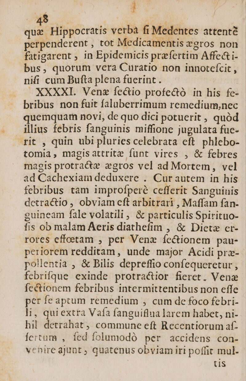 | 1 . 49 s. AT viae pg racis verba fi Medentes attenté perpenderent, tot Medicamentis cgros non fatigarent ; in Epidemicis praefertim Affect i- bus, quorum vera Curatio non innotefcit , nifí cum Bufta plena fuerint. XXXXI. Venz fe&amp;tio profe&amp;ó in his fe- bribus non fuit faluberrimum remedium,nec quemquam novi, de quo dici potuerit , quód illius febris fanguinis miffione jugulata fuc- rit , quin ubi pluries celebrata eft phlebo- tomia, magisattrite funt vires , &amp; febres magis protractz gros vel ad Mortem, vel ad Cachexiam deduxere . Curautem in his febribus tam improfperé cefferit Sanguinis detractio , obviam eft arbitrari , Maffam fan- guineam fale volatili , &amp; particulis Spirituo- fis ob malam Aeris diathefim , &amp; Dietz er- rores effoetam , per Venz íectionem pau- periorem redditam, unde major Acidi prx- - polentia , &amp; Bilis depreffio confequeretur , febrifque exinde protra&amp;ior fieret. Venz fectionem febribus intermittentibus non effe per fe aptum remedium , cum de foco febri- li, quiextra Vaía fanguiflua larem habet, ni- hil. detrahat commune eft Recentiorum af- fertum , íed folumodó per accidens con- venire ajunt ; quatenus obviam iri poffit mul- tis