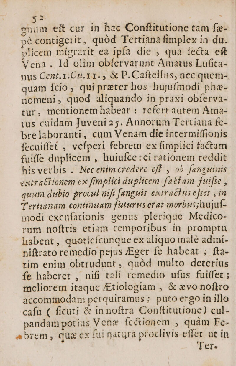 5» enum elt cur in hac Conftitutione tam fz- pé contigerit, quód Tertiana fimplex in du. plicem migrarit ea ipfa die , qua íecta eft Vena . Id olim obfervarunt Amatus Lufita- nus Cent. 1.Cu.11. &amp; P.Caftellus, nec quem- quam fcio, qui preter hos hujufmodi phi- nomeni, quod aliquando in praxi obferva- rur, mentionem habeat : refert autem Ama- tus cuidam Juveni25. Annorum Tertiana fe- brelaboranti, cum Venam die intermiffionis fecuiffet , vefperi febrem ex fimplici factam fuiffe duplicem , huiufce rei rationem reddit his verbis .. Nec enim credere eff , ob. [anguinis extratlionem ex fimplici duplicem fattam fuifse , quum dubio procul nifi [anguis extraclus efser ,in T'ertianam continuam futurus erat morbus;hujuf- modi excufationis genus plerique Medico- rum noftris etiam temporibus in promptu habent, quotieícunque ex aliquo malé admi- niftrato remedio pejus Eger fe habeat ; fta- tim enim obtrudunt , quód multo deterius fe haberet , nifi tali remedio ufus fuiffet ; meliorem itaque /Etiologiam ; &amp; evo noftro accommodam perquiramus ; puto ergo in illo cafu ( ficuti &amp; in noftra Conftitutione) cul- pandam potius Venz fectionem ; quàm Fe- sbrem, qua ex fui nacura proclivis effec ut in Ter-