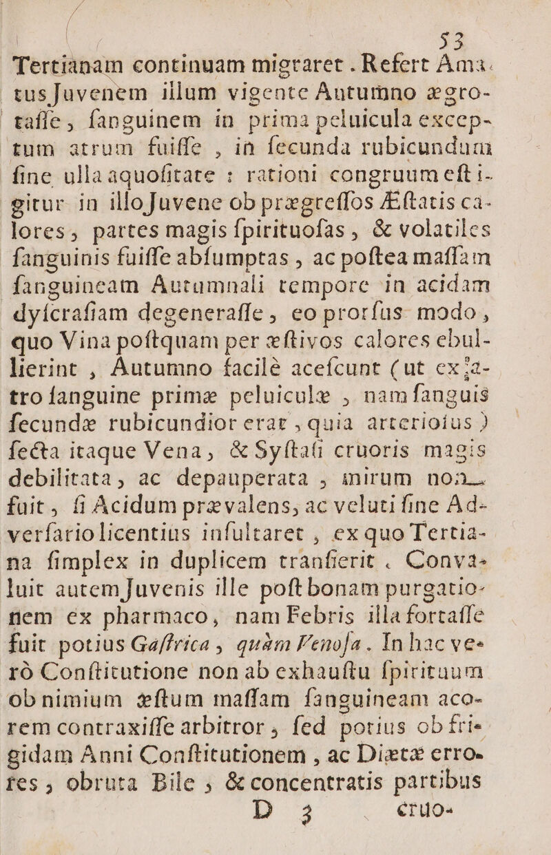| EIS 53 Tertianam continuam migraret . Refert Ama. .tusJuvenem illum vigente Autumno agro- tafle, fanguinem in prima peluicula excep- tum atrum fuiffe , in fecunda rubicundum fine ullaaquofitate : rationi congruum eft i- gitur. in illoJuvene ob pregreffos Eftatis ca- lores, partes magis fpirituofas , &amp; volatiles fanguinis fuiffe abfumptas , ac poftea maffam fanguineam Autumnali tempore in acidam dyícrafiam degeneraffe, eo prorfus. modo, quo Vina poftquam per zftivos calores ebul- lierint , Autumno facile acefcunt (ut cx;a- troíanguine prime peluicule , namfanguis fecunde rubicundior eraz , quia. arterioíus ) fecta itaque Vena, &amp;Syfítati cruoris magis debilitata, ac depauperata , inirum noa fuit, fi Acidum przvalens, ac veluti fine Ad- verfariolicentius infultaret , ex quo Tertia- na fimplex in duplicem tranfierit . Conva- luit autem Juvenis ille poftbonam purgatio- nem ex pharmaco, nam Febris illa fortatfe fuit potius Ga/frica , quàm Feno[a . In hac ve« ró Conftitutione non ab exhauftu fpirituum obnimium flum maffam fanguineam aco- rem contraxiffe arbitror , fed potius obítri- gidam Anni Conftitutionem , ac Diets erro- tes ; obruta Bile ; &amp; concentratis partibus BM 3 eruo-