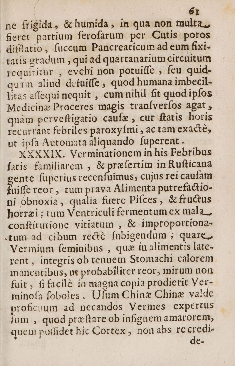 | : é1 ne frigida, &amp; humida, in qua non multa,, feret partium ferofarum per Cutis poros difflatio, fuccum Pancreaticum ad eum fixi- tatis gradum , qui ad quartanarium circuitum requiritur , evehi non potuiffe , feu quid- qu:m aliud defuiffe , quod humana imbecil- litas affequi nequit , cum nihil fit quodipfos Medicinz Proceres magis traníverfos agat , quàm perveftigatio caufe , cur ftatis horis recurrant febriles paroxyfmi , ac tam exàcte, ut ipfa Automata aliquando. fuperent . XXXXIX. Verminationem in his Febribus fatis familiarem , &amp; prefertim in Rufticana gente füperius recenfuimus; cujus rei caufam fuiffe reor, tum prava Alimenta putrefactio- ni obnoxia, qualia fuere pifces , &amp; fru&amp;us horrzi ; tum Ventriculi fermentum ex mala, conftitucione vitiatum , &amp; improportiona- .tum àd cibum re&amp;é fubigendum ; quare; Vermium feminibus , qus in alimentis late- rent, integris ob tenuem Stomachi calorem — manentibus, ut probabiliter reor, mirum non fuit, fifacilé in magna copia prodierit Ver- minofa foboles. Ufum Chins Chinz valde proficuum ad necandos Vermes expertus ium , quod prx ftare ob inhgnem amarorem, quem poflidet hic Cortex , nonabs recredi- de-