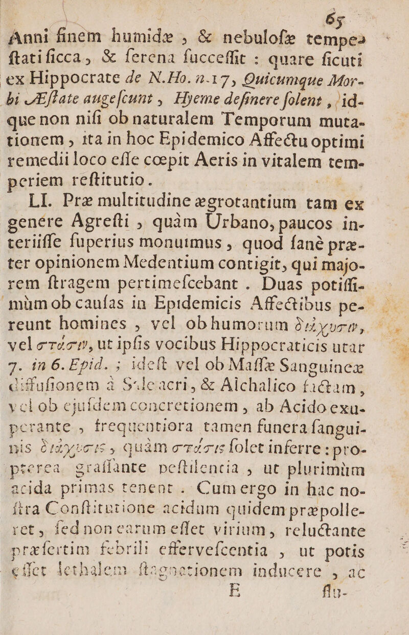 | 6 ftatificca, &amp; ferena fucceffit : quare ficuti ex Hippocrate de N.Ho. 2.17, Quicumque Mor- i JEffate auge[cunt ,, Hyeme definere folent , /id- que non nifi ob naturalem Temporum muta- tionem , ita in hoc Epidemico Affe&amp;tu optimi remedii loco cífe coepit Aeris in vitalem tem- eriem reftitutio. | eng LI. Prz multitudine egrotantium tam ex genere Agreíti , quàm Urbano, paucos in- teriiffe fuperius monuimus ,. quod fané pra- ter opinionem Medentium contigit, qui majo- rem ftragem pertimeícebant . Duas potiffi- reunt homines , vel obhumorum Oy, velerzcn, ut ipfis vocibus Hippocraticis utar 7. in 6. Epid. ; ideft vel ob Maffe Sanguinez Giffufionem à Ssleacri, &amp; Alchalico factam, yclob ejuídem concretionem , ab Acido exu- pcrante , frequeütiora tamen funera fangui- is Giatyveis , quàm eris folet inferre : pro- pterea. graffante peftilencia , ut plurimüm acida primas tenent . Cumergo in hac no- ftra Conftitutione acidum quidem przpollc- ret, fednoncearum effet virium, reluctante prafertim febrili effervefcentia , ut potis -€ffet. iethalem ft2gpetionem inducere , ac E fln-