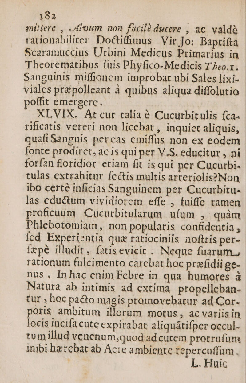 193 mittere , Alum non facilà ducere , ac. valde rationabiliter Dociffimus Vir Jo: Baptifta Scaramuccius Urbini Medicus Primarius in Theorematibus fuis Phyfico- Medicis T/eo.r. Sanguinis miffionem improbat ubi Sales lixi- viales przpolleant à quibus aliqua diffolutio poffit emergere. | XLVIX. Arcur talia é Cucurbitulis fca- rificatis vereri non licebat , inquiet aliquis, quafiSanguis pereas emiffus non ex eodem fonte prodiret, ac is qui per V.S. educitur , ni forfan floridior etiam fit is qui per Cucurbi- tulas extrahitur fe&amp;is multis arteriolis?Non ibo certe inficias Sanguinem per Cucurbitu- las edu&amp;um vividiorem effc , fuiffe tamen proficuum Cucurbitularum. ufum , quàm Phlebotomiam , non popularis confidentia , fed Experientia quiz ratiociniis noftris per- fepe illudit, fatisevicit . Neque fuarum.; rationum fulcimento carebat hoc praffidii ge- nus . Inhac enim Febre in qua humores à Natura ab intimis ad extima propelleban- tur ; hoc pa&amp;o magis promovebatur ad Cor- ge ambitum illorum motus, ac variis in ocis incifa cute expirabat aliquátifper occul- tomillud venenum;quod ad cutem protrufum inibi herebat ab Acre ambiente repercuffum . | L. Huic