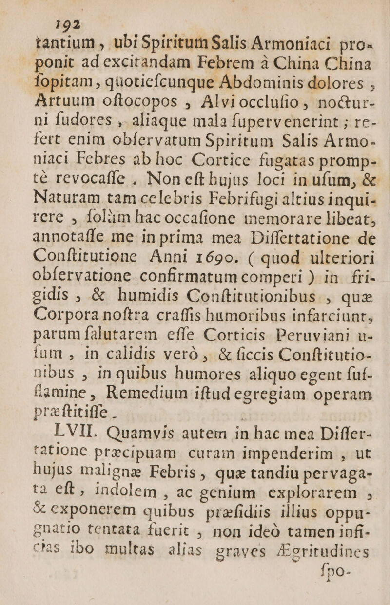 tantium , ubiSpiritutn Salis Armoniaci pro« ponit ad excitandam Febrem à China China Topitam , quoticfcunque ÁAbdominis dolores , Artuum oftocopos , Alviocclufio, no&amp;ur- ni fudores , aliaque mala fupervenerint ; rc- fert enim obíervatum Spiritum Salis Armo- niaci Febres ab hoc Cortice fugatas promp- té revocafle , Non eft hujus loci in ufum, &amp; Naturam tam celebris Febrifugi altius inqui- rere , folàm hacoccafione memorare libeat, annotaffe me in prima mea Differtatione de Confütutione Anni 1690. ( quod ulteriori obíervatione. confirmatum comperi ) in. fri- gidis ; &amp; humidis Conftitutionibus , quz Corpora noftra craffis humoribus infarciunt, parum falutarem effe Corticis Peruviani u- fum , in calidis veró ,. &amp; ficcis Conftitutio- nibus , inquibus humores aliquo egent fuf- famine , Remedium iftud egregiam operam praftitiffe . | LVIL. Quamvis autem in hac mea Differ- tatione przcipuam curam impenderim , ut hujus malignz Febris, quz tandiu pervaga- t2 eft, indolem , ac genium explorarem , &amp; exponerem quibus prafidiis illius oppu- gnatio tentata fuerit , non ideó tamen infi- cs ibo multas alias graves Aeritudines Ípo-