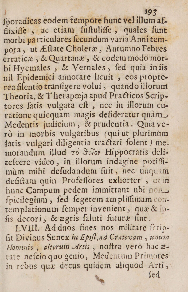 ; uo 19 fporadicas eodem tempore hunc vel us af- fixiffe , ac etiam fuftuliffe , quales funt. morbi particulares fecundum vària Annitem-. pora, ut Eftate Cholere , Autumno Febres erratice , &amp; Quartane , &amp; eodem modo mor- bi Hyemales , &amp; Vernales, fed quia iniis nil Epidemici annotare licuit , eos propte- rea filentio tranfigere volui, quando illorum Theoria, &amp; T herapoeja apud Praéticos Scrip- tores fatis vulgata eft , nec in illorum cu- ratione quicquam magis defideratur quàm., Medentis judicium , &amp; prudentia. Quia ve- ró in morbis vulgaribus (quiut plurimum fatis vulgari diligentia tractari folent ) me. morandum illud 7o S9&amp;ov Hippocratis deli- tefícere video, in illorum indagine potiffi- müm mihi defudandum fuit, nec uiuqu:;m defiftam quin Profeffores exhorter , uin - hunc Campum pedem immittant ubi no, fpicilegium , fed fegetem am pliffimam co.- templationum femper invenient ; quae &amp; ip- fis decori, &amp; egris faluti future fint. LVIIL Adduos fines nos militare fcrip- fit Divinus Senex in Epifl .ad Cratevam , uium Hominis , alterum Artis , noftra veró hac a- tate nefcio quo genio, Medentrum Prinmores in rebus quz decus quidcm aliquod. Arti fcd S