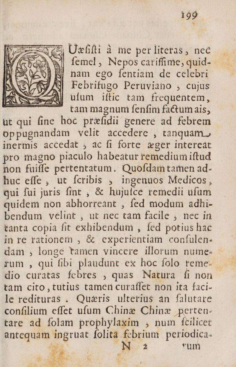 * IC Uefià me per literas nec )wi femel, Nepos cariffime, quid- H| nam ego fentiam de celebri Febrifugo Peruviano , cujus ufum iftic tam frequentem, tam magnum fenfim factum ais, ut qui fine hoc priefí dii genere ad febrem oppugnandam velit accedere , tanquam.? inermis accedat ; ac fi forte. ger intereat pro magno piaculo habeatur remedium iftud non fuiffe pertentatum. Quofdamtamen ad- huc effe , ut fcribis , ingenuos Medicos, qui fui juris fint , &amp; hujulce remedii ufum quidem non abhorreant , fed modum adhi- bendum velint , ut nec tid facile ; nec in tanta copia fit exhibendum , fed potius hac im re rationem , &amp; experientiam contulen. dam , longe tamen vincere illorum numes - dio curatas febres , quas Natura [fi non tam cito , tutius tamen curaffet non ita faci- le redituras . Quéris ulterius an falutare confilium effet ufum Ching Chinz perten-- tare ad folam prophylaxim ; Wer um antequam pe folità febrium periodica. (3 N 2 um M x i ; ir