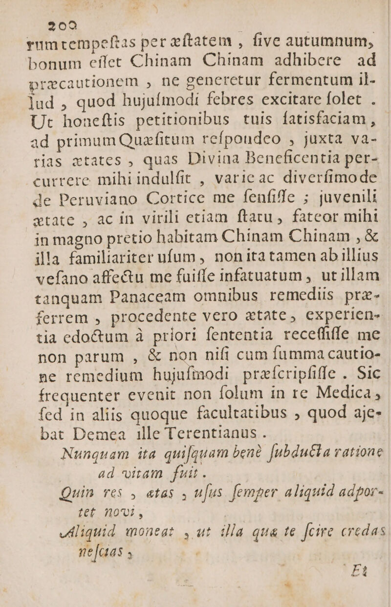 rumtempeftas per eftatem , five autumnum, bonum effet Chinam Chinam adhibere ad precautionem , ne generetur fermentum il- lud , quod hujufmodi febres excitare folet . Ut honeftis petitionibus tuis Ífatisfaciam , ad primum Quafitum refpoudeo , juxta va- rias states , quas Divina Beneficentia per- currere mihi indulfit , varie ac diverfimode de Peruviano Cortice me fenfiffe ; juvenili xtate , ac in virili eciam ftatu ,. fateor miht in magno pretio habitam Chinam Chinam , &amp; illa familiariter ufum , nonita tamen ab illius vefano affe&amp;u me fuiffe infatuatum , ut illam tanquam Panaceam omnibus remediis prz- ferrem , procedente vero «tate , experien- tia edo&amp;um à priori fententia receffiffe me non parum , &amp; non nifi cum fumma cautio- ne remedium hujufmodi praícripfiffe . Sic frequenter evenit non folum in re Medica, fed in aliis quoque facultatibus ; quod aje- bat Demea ille Terentianus . Nunquam ita quifquam bené [ubducla vatione ad vitam fuit. Quin res , atas 4 ufus. femper aliquid adpor- tet 10701, vdliquid moneat , ut illa qua te fcire credas ne[cias s | SA. e