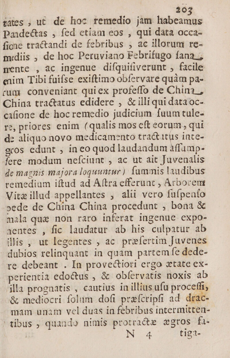 | 504 tates ; u£ de hoc remedio jam Wis. Paidectas , fed etiam eos , qui data occa- fione tractandi de febribus , ac illorum re- midiis , de hoc Peruviaao Febrifugo fana; pente , ac ingenue difquifiverunt , facile enim Tibi fuifse exiftimo obíervare quàm pa- rum conveniant qui ex profeffo de China , China tra&amp;atus edidere , &amp; illi qui dataoc- cafione de hoc remedio judicium fuum tule- re, priores enim (qualis mos eft eorum. qui d: aliquo novo medicamento tractatus ince- eros edunt , in eo quod laudandum àffump- fere modum uefciunt , ac ut ait Juvenalis de maznis majora loquuntur ) fammis laudibus remedium iftud ad Áftra efferuat , Arbocem Vitz illud appellantes , alii vero fufpealo »ede de China China procedunt , bona &amp; mala que non raro inferat ingenue expo- 1entes , fic laudatur ab his culpatur ab illis , ut legentes , ac praefertim Juvenes dubios relinquant in quam partem fe dede- re debeant . In provectiori ergo xtate ex- perientia edoctus , &amp; oblíervatis noxis ab illa progaatis , cautius in illius ufu proceffi &amp; mediocri folum dofi prefcripfi ad drac- mam unam vel duas in febribus intermitten- tibus ; quaaudo nimis protractze gros fa.