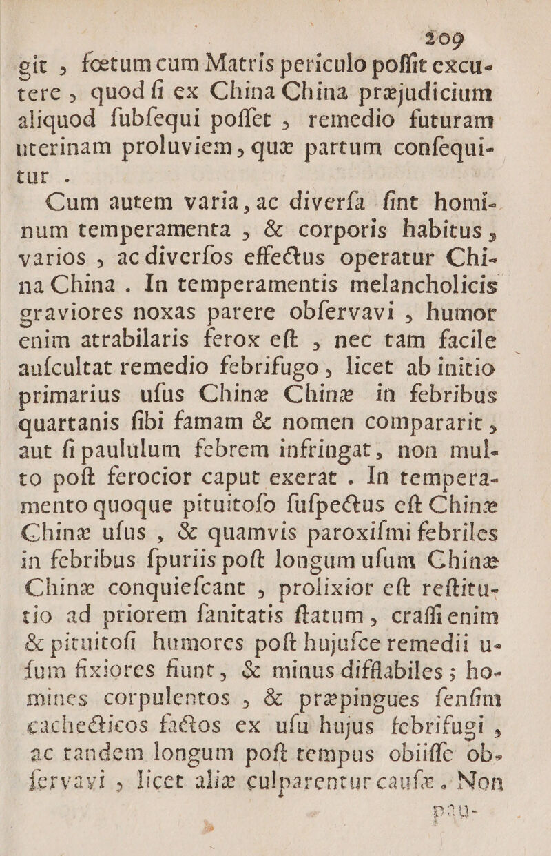 | 300 git ; foetum cum Matris periculo poffit excu- tere , quod fi ex China China prejudicium aliquod fubfíequi poffet ; remedio futuram uterinam proluviem, quz partum confequi- Fur. Cum autem varia,ac diverfa fint homi-. num temperamenta , &amp; corporis habitus, varios , acdiverfos effe&amp;us operatur Chi- na China . In temperamentis melancholicis graviores noxas patere obfervavi , humor enim atrabilaris ferox eft , nec tam facile auícultat remedio febrifugo , licet ab initio primarius ufus Chine Chine in febribus quartanis fibi famam &amp; nomen compararit , aut fi paululum febrem infringat, non mul. to poft ferocior caput exerat . In tempera- mento quoque pituitofo fufpe&amp;us eft Chine Chinz ufus , &amp; quamvis paroxifmi febriles in febribus fpuriis poft longum ufum Chinz Chinz conquiefcant , prolixior eft reftitu- tio ad priorem fanitatis ftatum , craffienim &amp; pituitofi humores poft hujufce remedii u- fum fixiores fiunt, &amp; minus difflabiles ; ho- mines corpulentos , &amp; prepingues fenfim cachedticos factos ex ufu hujus febrifugi , ac tandem longum poft tempus obiiffe ob. lervayi , licet alie culparentur caufx . Non ^ pau-