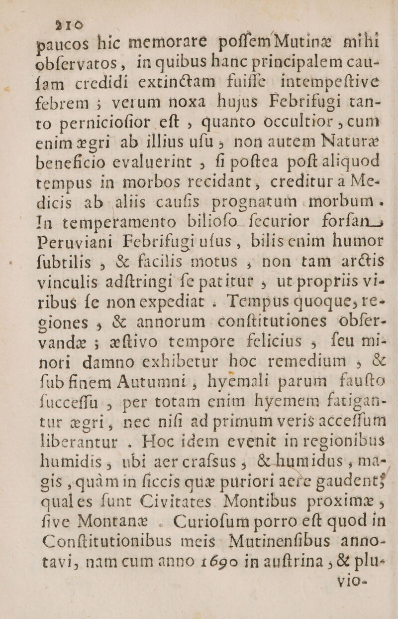 216 paucos hic memorare poffemMutinz mihi obfervatos, in quibus hanc principalem cau- íam credidi extin&amp;tam fuiffe. intempeftive febrem ; verum noxa hujus Febrifugi tan- to pernicioflor eft , quanto occultior , cum enim gri ab illius ufu 5 non autem Nature beneficio evaluerint , fi poftea poftaliquod tempus in morbos recidant, creditur a Me- dicis ab aliis caufis prognatum morbum . In temperamento biliofo. fecurior forfan, Peruviani Febrifügi ufus, bilisenim humor fubtilis , &amp; facilis motus , non tam arcis vinculis adftringi fe patitur , ut propriis vi- ribus fe nonexpediat . Tempus quoque; re- eiones ; &amp; annorum conftitutiones obfer- vandz ; eítivo tempore felicius ;. feu mi- nori damno exhibetur hoc remedium , &amp; fub fiaem Autumni , hyemali parum | faufto fucceffü , per totam enim hyemem fatigan- tur egri, nec nifi ad primum veris acceffum liberantur . Hoc idem evenit in regionibus humidis; ubi aer crafsus , &amp; huntidus , mà- gis ,quàmin ficcis qus puriori aere gaudent? quales funt Civitates Montibus proximz five Montane . Curiofum porro eft quod in Conftitutionibus meis. Mutinenfibus anno- tavi, nam cum anno £69o in auftrina , &amp; plu- vio-