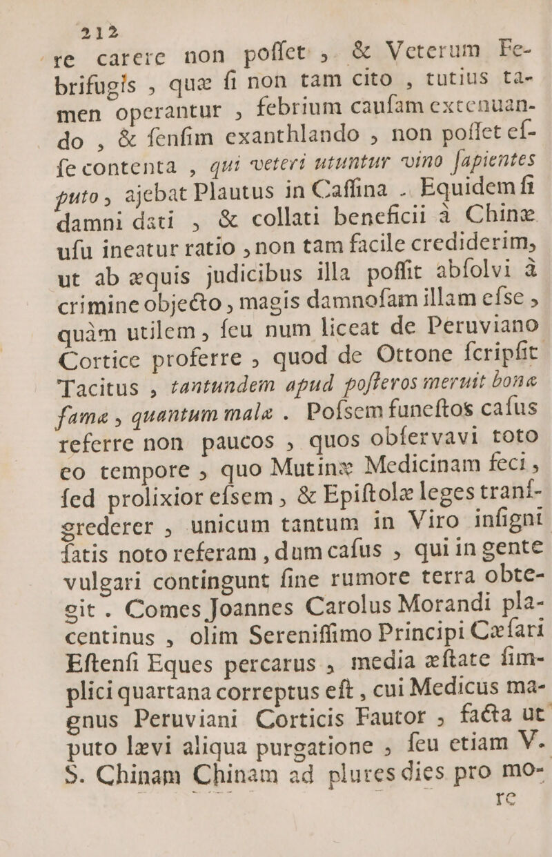 ^re carere non poffet ,. &amp; Veterum Fe- brifügis , qua fi non tam cito , tutius ta- men operantur , febrium caufam exccenuan- do , &amp; fenfim exanthlando , non poflet eí- fe contenta , qui veteri utuntur vino Japientes guto , ajebat Plautus in Caffina . Equidem ft damni dati , &amp; collati beneficii i Chinz ufu ineatur ratio , non tam facile crediderim, ut ab «quis judicibus illa poffit abfolvi à crimine obje&amp;o , magis damnofam illam efse ; quàm utilem , feu num liceat de Peruviano Cortice proferre ; quod de Ottone Ícripfit. Tacitus , tantundem apud pofferos meruit bone fama , quantum male .. Pofsem funeftos cafus referre non. paucos , quos obfervavi toto co tempore ; quo Mutinz Medicinam feci , fed prolixior efsem ; &amp; Epiftolz leges traní- srederer , unicum tantum in Viro infignt. fatis noto referam , dum cafus , qui in gente vulgari contingunt fine rumore terra obte- eit. Comes Joannes Carolus Morandi pla- centinus , olim Sereniffimo Principi Ccfari Eftenfi Eques percarus , media zftate fim- plici quartana correptus eft , cui Medicus ma- gnus Peruviani Corticis Fautor ; facta ut puto levi aliqua purgatione ; feu etiam V. S. Chinam Chinam ad plures dies pro mo--