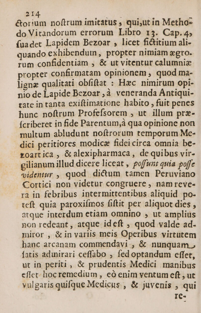 étor'um noftrum imitatus , qui,ut in Metho- do Vitandorum errorum Libro 13. Cap. 4, fuadet Lapidem Bezoar , licet fictitium ali- quando exhibendum, propter nimiam zero. rum confidentiam , &amp; ut vitentur calumniz propter confirmatam opinionem , quod ma- ligne qualitati obfiftat : Hxc nimirum opi- nio de Lapide Bezoar à. veneranda Ántiqui- tate in tanta exiftimatione habito , fuit penes hunc noftrum Profefsorem , ut illum prz- ícriberet in fide Parentum,à qua opinione non multum abludunt noftrorum temporum Me- dici peritiores modice fidei circa omnia be- zoartica , &amp;alexipharmaca, de quibus vir- gilianum illud dicere liceat , poffunt quia poffe videntur , quod. di&amp;um tamen Peruviano Cortici non videtur congruere , namreve- ra in febribus intermittentibus aliquid po- teft quia paroxifmos fiftit per aliquot dies , atque interdum etiam omnino , ut amplius pon redeant, atque ideft , quod valde ad- miror , &amp;in variis meis Operibus virtutem hanc arcanam commendavi., &amp; nunquam, fatis adinirari ceffabo , fed optandum effet, ut in periti, &amp; prudentis Medici manibus eficet hocremedium , eó enim ventum eft , ut vulgaris quifque Medicus , &amp; juvenis , qui I€-