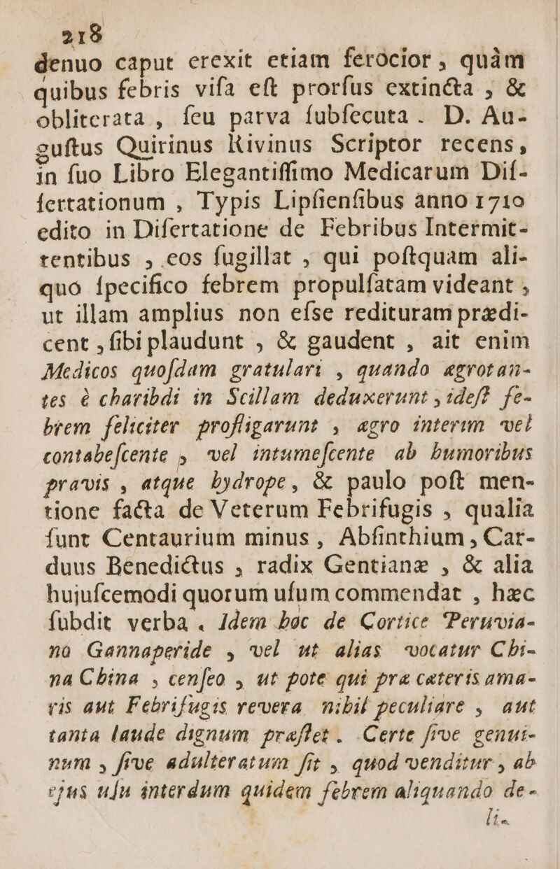 denuo caput erexit etiam ferocior , quàm quibus febris vifa eft prorfus extin&amp;a , &amp; obliterata , feu parva fubfecuta. D. Au- guftus Quirinus Kivinus Scriptor recens, in fuo Libro Elegantiffimo Medicarum Dif- fertationum , Typis Lipfienfibus ànno 1710 edito in Difertatione de Febribus Intermit- rentibus ,.eos fugillat , qui poftquam ali- quo Ípecifico febrem propulfatam videant , ut illam amplius non efse redituram przdi- cent ,fibi plaudunt ; &amp; gaudent , ait enim Medicos quofdam gratulari , quando «grotan- tes. &amp; charibdi in Scillam deduxerunt , idef?. fe- brem feliciter profligarunt , agro interim vel contabe[cente ,— vel intume[cente. ab. bumoribus pravis , atque. bydrope , &amp; paulo poft men- tione fa&amp;a de Veterum Febrifugis , qualia funt Centaurium minus, Abfinthium , Car- duus Benedictus ; radix Gentiane , &amp; alia hujiufcemodi quorum ufum commendat , hzc fübdit verba . Jdem bec de Cortice Peruia- no Gannaperide , vel ut alias -*votatur Cbi- na Cbina , cen[eo , ut pote qui pra cateris ama- vis aut. Febrifugis revera. nibil peculiare ,— aut tanta laude dignum praflet .. Certe froe. genui- num , frve adulteratum fit , quod venditur , ab epus ujn interdum quidem febrem aliquando de- [i-