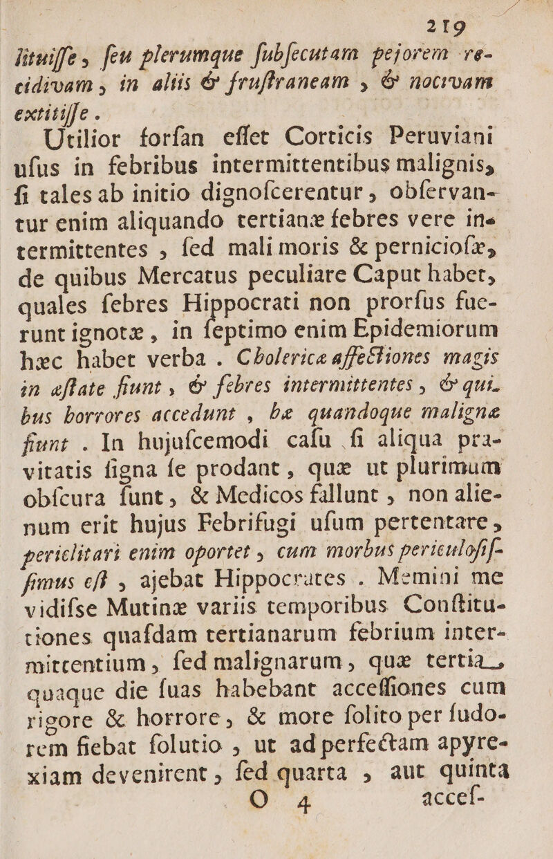 lituiffe, feu plerumque fubjecutam. pejorem -ve- cidivam , in. altis &amp; fruflraneam , &amp; nocrvam extitilfe . | dd | | Utilior forfan effet Corticis Peruviani ufus in febribus intermittentibus malignis; fi talesab initio dignoícereatur ; obfervan- tur enim aliquando tertianz febres vere in« termittentes , fed mali moris &amp; perniciofz, de quibus Mercatus peculiare Caput habet, quales febres i xoi non prorfus fue- runt ignotz, in feptimo enim Epidemiorum hec habet verba . Cbolerice affe£tiones magis in efflate fiunt , €» febres intermittentes , é» qui. bus borrores accedunt , be quandoque maligne fiunt . In hujafcemodi cafu fi aliqua. pra- vitatis figna fe prodant , qux ut plurimum obícura funt, &amp; Medicos fallunt , non alie- num erit hujus Febrifugi ufum pertentare, periclitari enim oportet , cum morbus periculofif- fimus eff , ajebat Hippocrates . Memini me vidifse Mutinz variis temporibus Conftitu- tiones quafdam tertianarum febrium inter- mitcentium , fed malignarum , qua tertia , quaque die fuas habebant acceffiones cum rigore &amp; horrore, &amp; more folito per fudo- rem fiebat folutio , ut ad perfectam apyre- xiam devenirent ; fed quarta , aut quinta O. 4 accef-