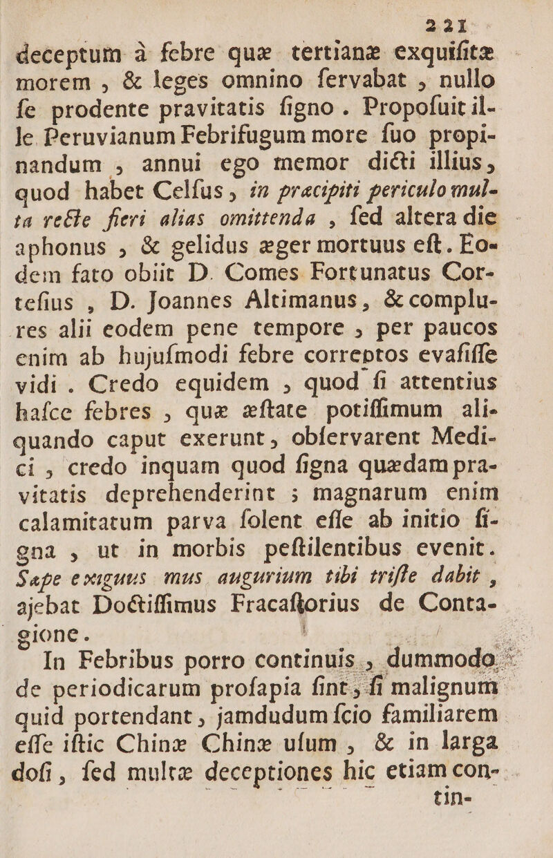 21 deceptum à febre que tertiane exquifitz morem , &amp; leges omnino fervabat , nullo fe prodente pravitatis figno . Propofuit il- Je Peruvianum Febrifugum more fuo propi- nandum , annui ego memor didi illius; quod habet Celfus , i» pracipiti periculo mul- aphonus , &amp; gelidus eger mortuus eft. Eo- dem fato obiit D. Comes Fortunatus Cor- tefius , D. Joannes Altimanus, &amp; complu- res alii eodem pene tempore , per paucos enim ab hujufmodi febre correptos evafiffe vidi . Credo equidem , quod fi attentius hafce febres , que zftate potiffimum ali- quando caput exerunt, obíervarent Medi- ci , credo inquam quod figna quedam pra- vitatis deprehenderint ; magnarum enim calamitatum parva folent efle ab initio fí- gna , ut in morbis peftilentibus evenit. Sape exiguus. mus augurium tibi trifle dabit , ajebat Do&amp;iffimus Fracaflorius de Conta- gione. T quid portendant , jamdudum fcio familiarem effe iftic Chine Chine ufum , &amp; in larga dofi, fed mult deceptiones hic etiam con- (is coi MNA tin- |