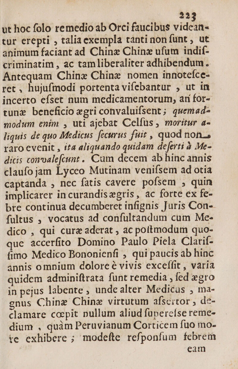 ut hoc folo remedio ab Orci faucibus videan- tur erepti , taliaexempla tanti non funt , ut animum faciant ad Chine Chinz ufum indif- criminatim , ac tamliberaliter adhibendum. Antequam Chinx Chine nomen innotefce- ret, hujufmodi portenta vifebantur , ut in incerto efset num medicamentorum, arí for- tuna beneficio egri convaluifsent; quemad- modum enim , uti ajebat Celfus, moritur a- liquis de quo Medicus fecurus fuit , quod non, raro evenit , ita aliquando quidam deferti à Me- dicis conoale[fcunt . Cum decem ab hinc annis claufo jam Lyceo Mutinam venifsem ad otia captanda , nec fatis cavere pofsem , quin implicarer in curandiszgtis, ac forte ex fe- bre continua decumberet infignis Juris Con-. fultus , vocatus ad confultandum cum Me- dico , qui cura aderat , ac poitmodum quo- que accerfito Domino Paulo Piela Clarif- fimo Medico Bononienfi , qui paucis ab hinc annis omnium dolore é vivis exceífit , varia quidem adminiftrata funt remedia ; led xgro in pejus labente , unde alter Medicus , ma- gnus Chine Chinz virtutum afscitor , de- clamare coepit nullum aliud füperelse reme- dium , quàm Peruvianum Corticem fuo mo- te exhibere ; modefte refponfum febrein eam