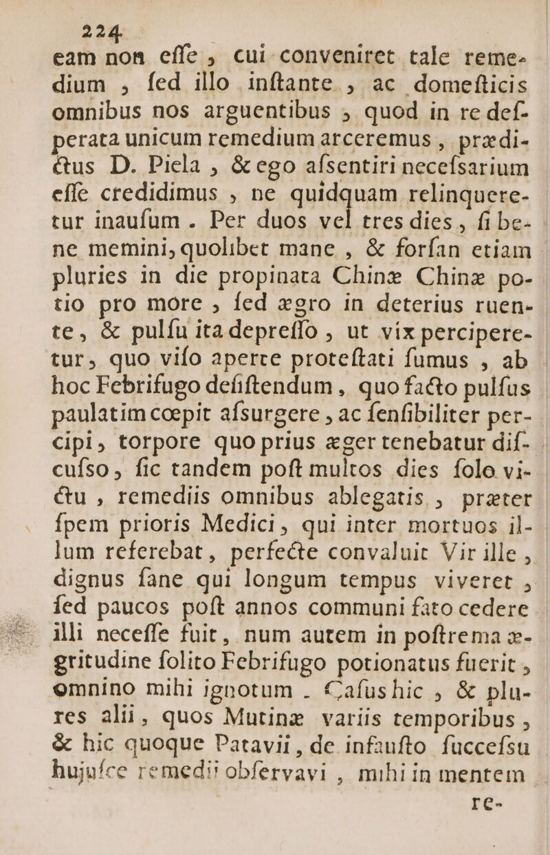 22, eam m effe , cui conveniret tale reme. dium , fed illo inftante ;, ac domefticis omnibus nos arguentibus , quod in re def- perata unicum remedium arceremus , przdi- &amp;us D. Picla , &amp; ego afsentiri neceísarium effe credidimus , ne quidquam relinquere- tur inaufum . Per duos vel tres dies , fi be- ne memini, quolibet mane , &amp; forfan etiam pluries in die propinata Chine Chinz po- tio pro more , fed xgro in deterius ruen- te, &amp; pulfu itadepreffo , ut víx percipere- tur, quo vifo aperce proteítati fumus , ab hoc Febrifugo defiftendum , quo fa&amp;to pulfus paulatim coepit afsurgere , ac fenfibiliter per- cipi, torpore quo prius &amp;ger tenebatur dif- cufso, fic tandem poft multos dies folo vi- &amp;u , remediis omnibus ablegatis , prater fpem prioris Medici, qui inter mortuos il- lum referebat, perfecte convaluit Vir ille , dignus fane qui longum tempus viveret , íed paucos poft annos communi fato cedere ili neceffe fuit, num autem in poftrema x- gritudine folito Febrifugo potionatus fuerit , emnino mihi ignotum . €afushic ; &amp; plu- res ali, quos Mutine variis temporibus , &amp; hic quoque Patavii, de infaufto. fuccefsu hujufce remedi? obfervavi , mihi in mentem re-