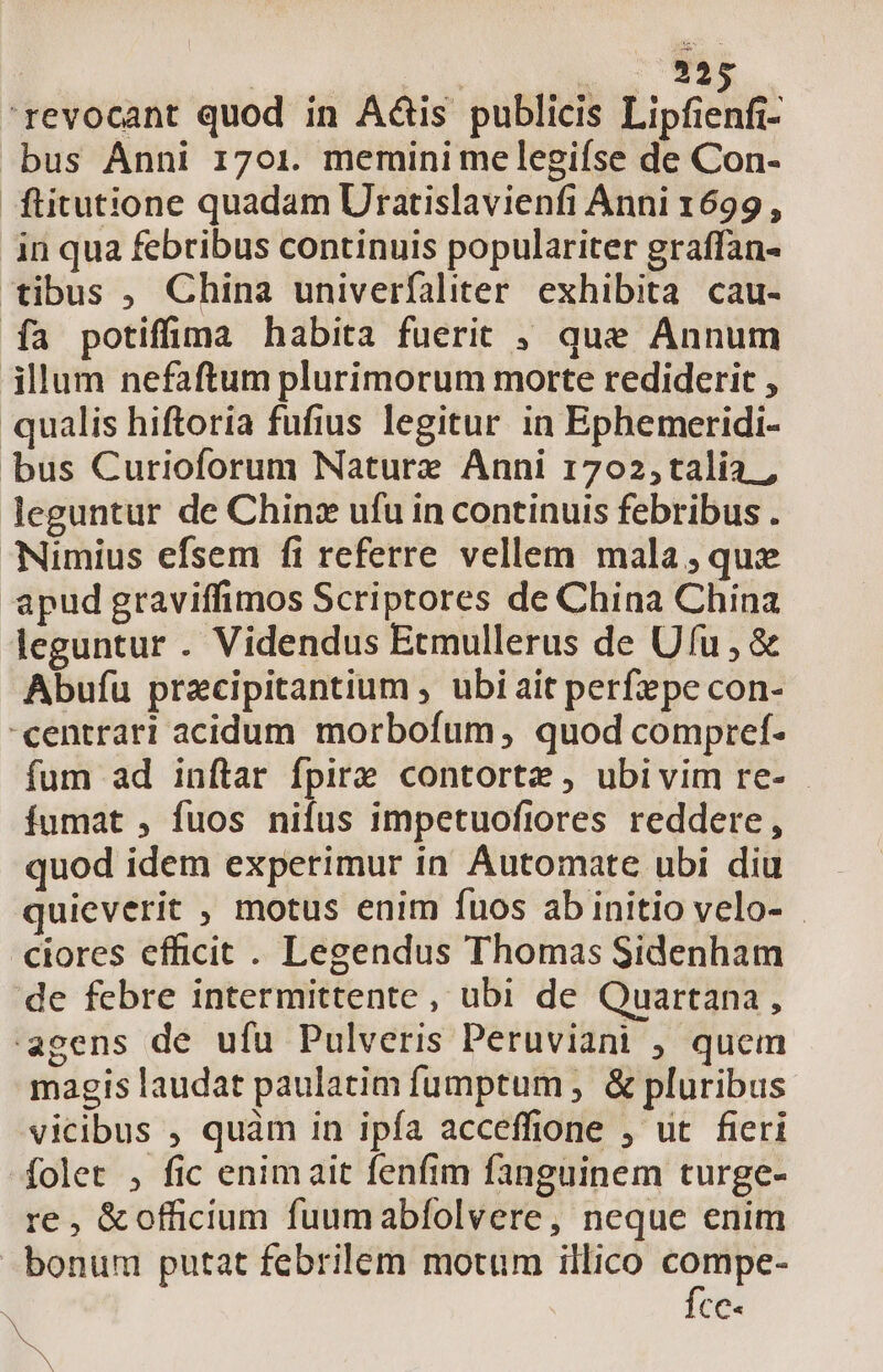 : ESL 'revocant quod in A&amp;is publicis Lipfienfi- bus Anni 1701. memini me legifse de Con- ftitutione quadam Uratislavienfi Anni 1699, in qua febribus continuis populariter graffan- tibus , China univerfaliter. exhibita cau- fa potifüma habita fuerit , que Annum illum nefaftum plurimorum morte rediderit , qualis hiftoria fufius legitur in Ephemeridi- bus Curioforum Nature Anni 1702,talía. , leguntur de Chinz ufu in continuis febribus . Nimius efsem fi referre vellem mala,que apud graviffimos Scriptores de China China leguntur . Videndus Etmullerus de Ufu, &amp; Abufu pracipitantium , ubi ait perfzpe con- centrari acidum morbofum, quod compref- fum ad inftar fpire contorte , ubivim re- fumat , fuos nifus impetuoftores reddere, quod idem experimur in Automate ubi diu quieverit , motus enim fuos ab initio velo- ciores efficit. Legendus Thomas Sidenham de febre intermittente , ubi de Quartana, agens de ufu Pulveris Peruviani , quem magis laudat paulatim fumptum , &amp; pluribus vicibus , quàm in ipfa acceffione , ut fieri folet , fic enimait fenfim fanguinem turge- re , &amp;officium fuumabfolvere, neque enim bonum putat febrilem motum illico gd CC N P.