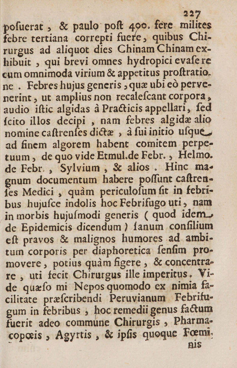 | | 522 pofuerat , &amp; paulo: poft 400. fere. milites fcbre tertiana correpti fuere, quibus Chi- rurgus ad aliquot dies Chinam Chinam ex- hibuit , qui brevi omnes hydropici evafere cum omnimoda virium &amp; appetitus proftratio. pe . Febreshujus generis ;qua ubi eó perve- netrint , ut amplius non recalefcant corpora , audio iftic algidas à Pra&amp;icis appellari, fed fcito illos decipi , nam febres algidz alio nomine caftrenfes dicte , àfuiinitio ufque z ad finem algorem habent comitem perpe- tuum , de quo vide Etmul.de Febr. , Helmo. de Febr. , Sylvium , &amp; alios . Hinc ma- gnum documentum habere poffunt caftren- fes Medici , quàm periculofum fit in febri- bus hujufce indolis hoc Febrifugo uti, nam jn morbis hujufmodi generis ( quod idem. de Epidemicis dicendum ) fanum confilium eft pravos &amp; malignos humores ad. ambi- tuin corporis per diaphoretica fenfim pro- movere, potius quàm figere ; &amp; concentra- re , uti fecit Chirurgus ille imperitus. Vi- de quafo mi Nepos quomodo ex nimia fa- cilitate preícribendi Peruvianum. Febrifu- gum in febribus ; hoc remedii genus factum fuerit adeo commune Chirurgis ; Pharma- copeis , Agyrtis , &amp; ipfis quoque Foemt. YES