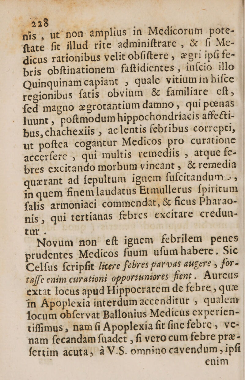 .. $338 | Jis, ut non amplius in Medicorum pote- frate fit illud rite adminiftrare , &amp; fi Me- dicus rationibus velit obfiftere , eri ipfi fe- bris obftinationem faftidientes , início illo Quinquinam capiant , quale vitium 1n hifce regionibus fatis obvium &amp; familiare eft, íed magno egrotantium damno, qui poenas luunt, poftmodum hippochondriacis affc&amp;ti- bus,chachexiis , ac lentis febribus correpti, ut poftea cogantur Medicos pro curatione accerfere , qui multis remediis ; atque fe- bres excitando morbum vincant , &amp; remedia quaerant ad fepultum ignem fufcitandum. ; in quem finem laudatus Ecmulletus fpiritum falis armoniaci commendat, &amp; ficus Pharao- nis, qui tertianas febres excitare credun- tur. | Novum non eft ignem febrilem penes prudentes Medicos fuum ufum habere. Sic Celfus fcripfit Jicere febres parvas augere for- taffe enim curationi opportuntores fient. Aureus ext:t locus apud Hippocratem de febre, qua in Apoplexia interdum accenditur ; qualem locum obfervat Ballonius Medicus experien- tiffimus, nam fi Apoplexia fit finefebrc , ve- nam fecandam faadet , fi vero cum febre prz- fertim acuta, à V.S. omnino cavendum , ipfi enim