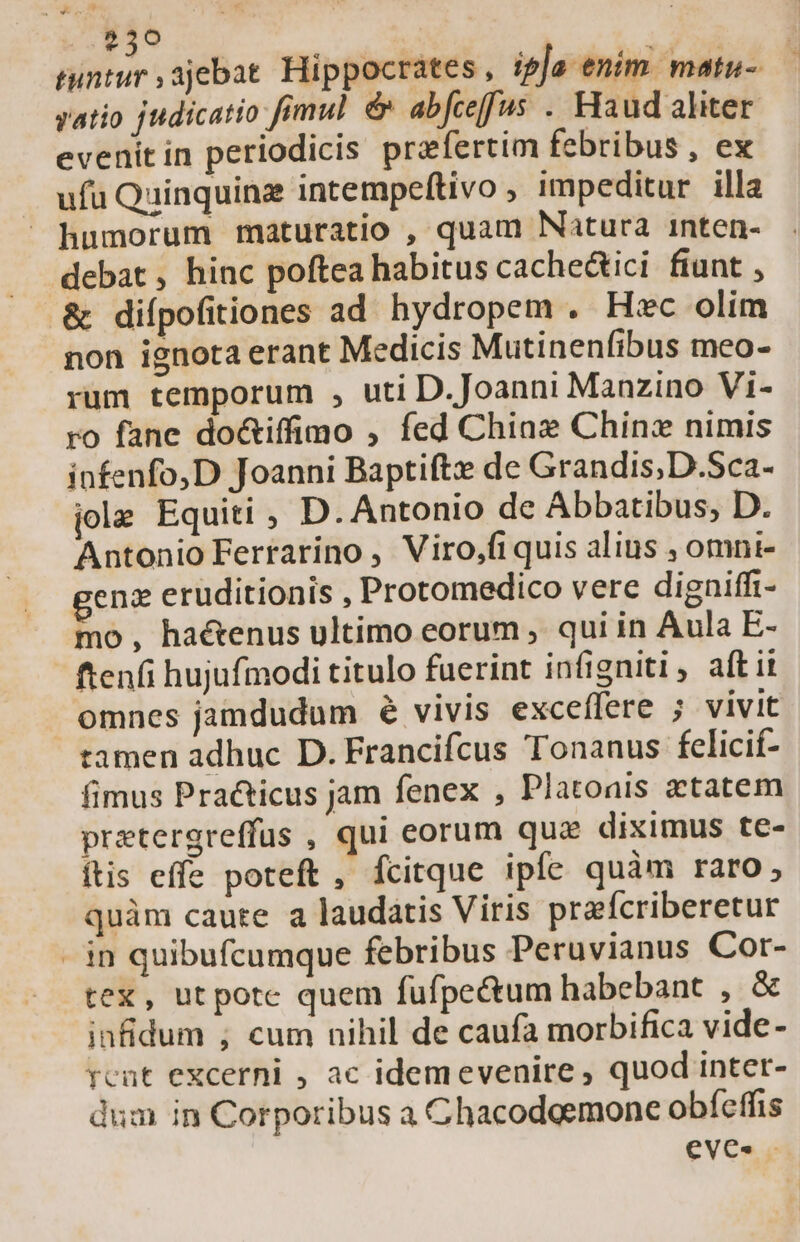 r3 tuntur ,ajebat. Hippocrates, ipja enim. matu- yatio judicatio fimul &amp; abfceffus . Haud aliter evenitin periodicis praefertim febribus , ex ufu Quinquinz intempeftivo impeditur illa humorum maturatio , quam Natura inten- debat , hinc poftea habitus cache&amp;tici fiunt , &amp; diípofitiones ad hydropem . Hec olim non ignota erant Medicis Mutinenfibus meo- rum temporum , uti D.Joanni Manzino Vi- ro fane do&amp;iffimo , fed Chia Chinx nimis infenfo,D Joanni Baptifte de Grandis;D.Sca- jolz Equiti , D. Antonio de Abbatibus, D. Antonio Ferrarino , Viro,fiquis alins , omni- genz eruditionis , Protomedico vere digniffi- mo, haétenus ultimo eorum , qui in Aula E- ftenfi hujufmodi titulo fuerint infigniti , aff it omnes jamdudum 6 vivis exceffere ; vivit tamen adhuc D. Francifcus Tonanus fcelicií- fimus Pra&amp;icus jam fenex , Platonis xtatem pretergreffus , qui eorum quae diximus te- ftis effe poteft , fcitque ipfe quàm raro, quàm caute a laudatis Viris prafcriberetur - in quibufcumque febribus Peruvianus Cor- tex, utpote quem fufpe&amp;um habebant , &amp; infidum ; cum nihil de caufa morbifica vide- rcut excerni , ac idemevenire , quod inter- dum in Corporibus a Chacodoemone obíeffis eve. —