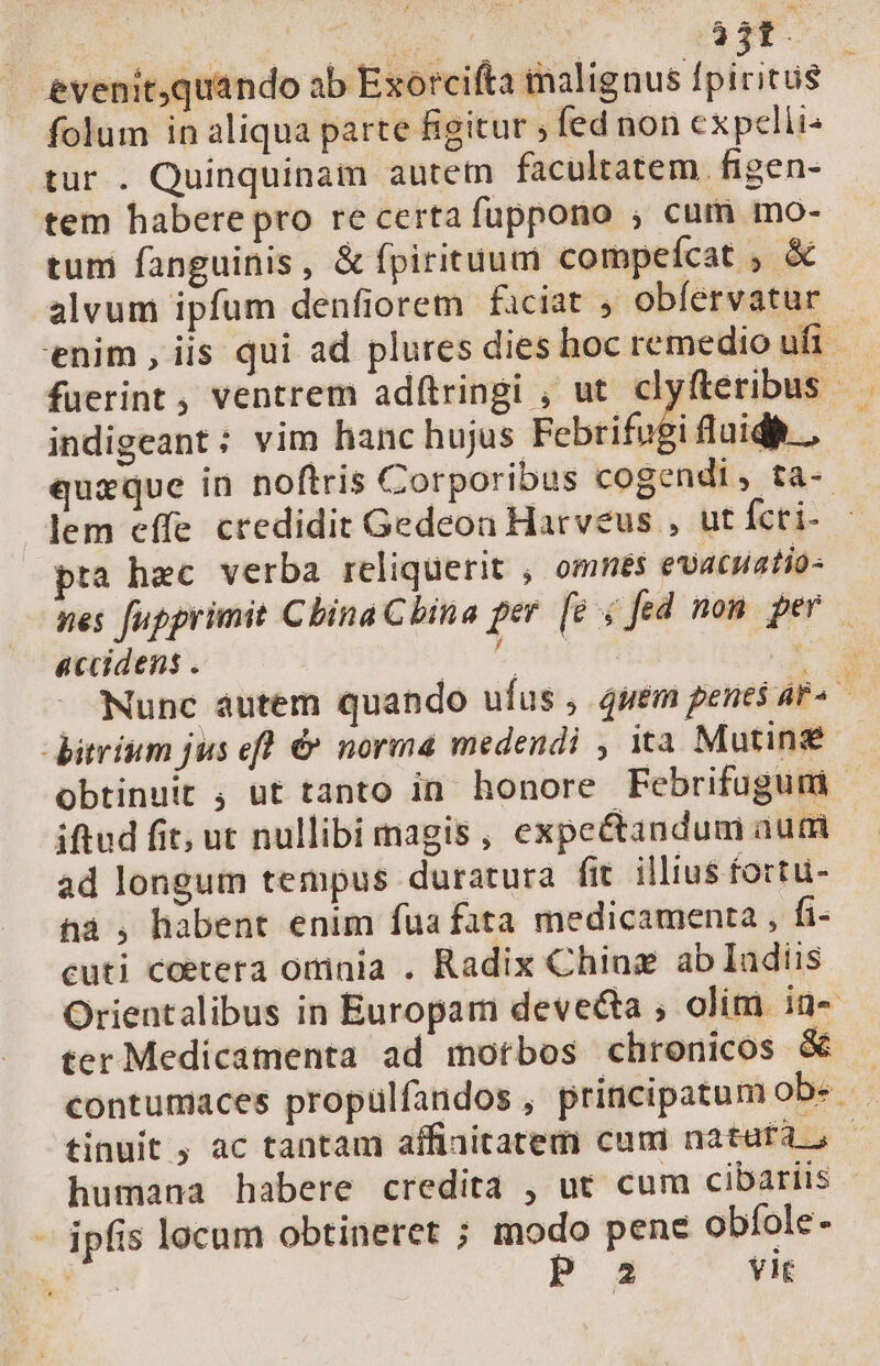 ; | ie ^ c NE 3Tf. evenitquando ab Exorcifta inalignus fpiritus folum in aliqua parte figitur ; fed non expclli- tur . Quinquinam autetn facultatem. figen- tem habere pro re certa fuppono ; cum mo- tuni fanguinis, &amp; fpirituum compefcat ; &amp; alvum ipfum denfiorem faciat , obíervatur 'enim , iis qui ad plures dies hoc remedio ufi fuerint, ventrem adfítringi , ut clyfteribus indigeant; vim hanc hujus Pebrifogi fluid, — quxque in noftris Corporibus cogendi, ta- lem effe credidit Gedeon Harveus , ut fcri- pra hec verba reliquerit , omnés evacuatio- nes fupprimit Cbina China per [e ; fed non per accidens . frm UM Nunc autem quando ufus , 4uem penes ar« bitrium jus efl &amp; norma medendi , ita Mutin obtinuit ; ut tanto in honore Febrifugum | iftud fit; ut nullibi magis, expe&amp;andum autd ad longum tempus duratura fit illius fortu- na , habent enim fua fata medicamenta , fi- cuti coetera omnia . Radix Chia ab Iadiis Orientalibus in Europam devecta , olim. in- ter Medicamenta ad motbos chronicos &amp; contumaces propulfandos, principatum obe tinuit , ac tantam affiaitatem cuni nátufdf,. ^ humana habere credita , ut cum cibariis - - ipfis locum obtineret ; ad^ pene obíole- É6- 2 vit