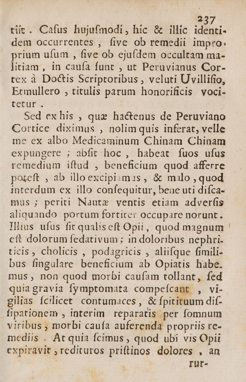 tiic. Cafus hujufmodi, hic &amp; illic identi- dem occurrentes , five ob remedii impro: prium ufum , five ob ejufdem occultam ma- litiam , in caufa funt , ut Peruvianus Cor- tex à Doétis Scriptoribus , veluti Uvillifio, Ermullero , titulis parum honorificis voci- tetur . Sed ex his ; que hactenus de Peruviano Cortice diximus , nolimquis inferat, velle me ex albo Medicaminum Chinam Chinam expungere ; abfit hoc , habeat fuos ufus remedium iftud , beneficium quod afferre posceft , ab illoexcipismis , &amp; malo , quod interdum ex illo confequitur, beae uti difca- aliquando portum fortiter occupare norunt. Iltus ufus fit qualiseft Opii, quod magnum ticis, cholicis , podagricis , aliifque fimili- bus fingulare bencficium ab Opiatis habe. mus, non quod morbi caufam tollant, fed quiagravia fymptomata compeícant , vi- gilias fcilicet contumaces , &amp; fpitituum dif- fipationem , interim reparatis per fomnum viribus ; morbi caufa auferenda propriis re- mediis . At quia fcimus , quod ubi vis Opii expiravit ; redituros priftinos dolores , an : rur-