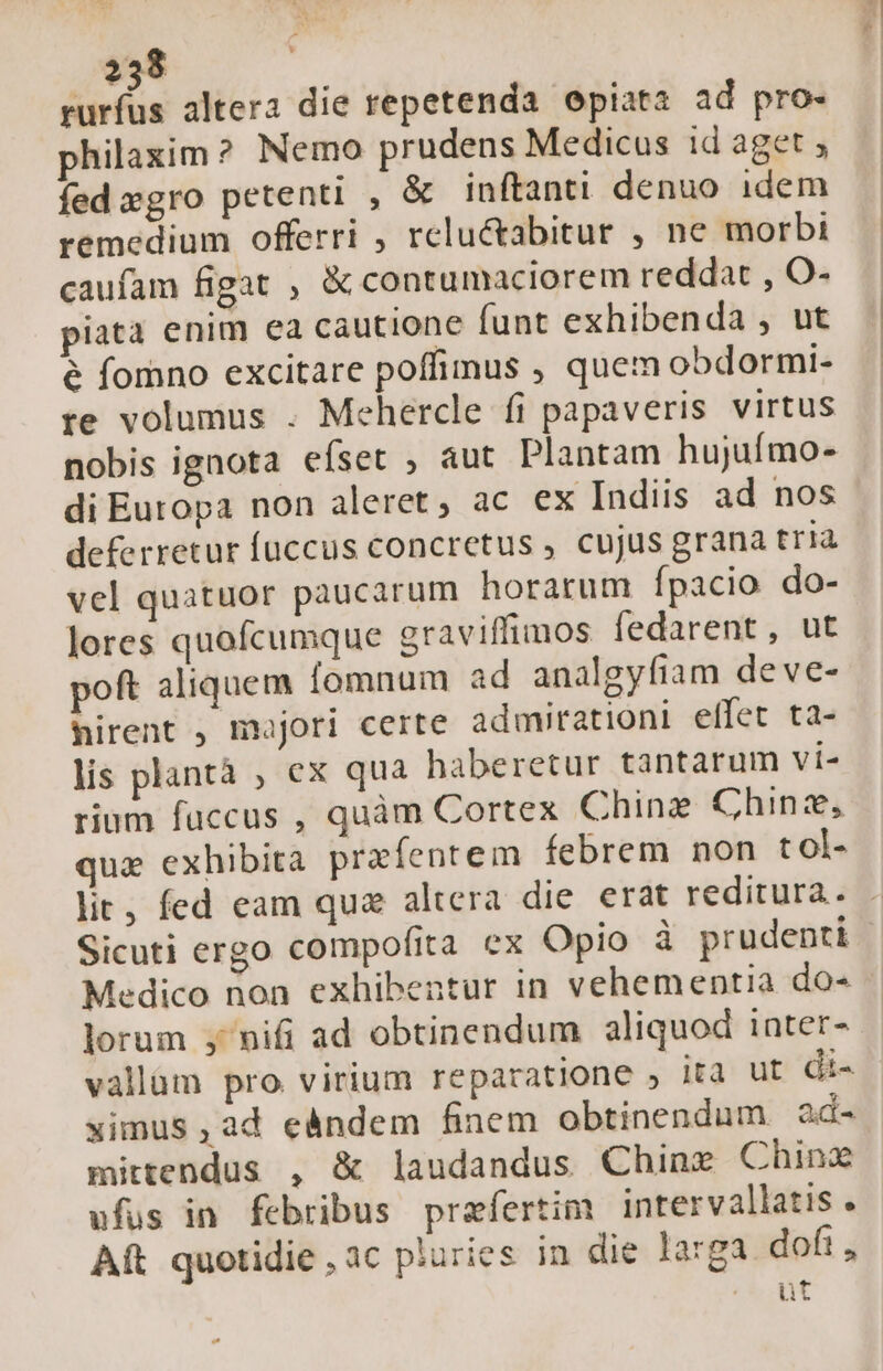 iiia altera die repetenda epiata ad pro- philaxim? Nemo prudens Medicus id aget ; fed »gro petenti , &amp; inftanti denuo idem remedium offerri , relu&amp;abitur , ne morbi caufam figat , &amp; contumaciorem reddat , O- piata enim ea cautione funt exhibenda , ut e fomno excitare poffimus , quem obdormi- te volumus . Mehercle fi papaveris virtus nobis ignota efset ; aut Plantam hujufmo- di Europa non aleret, ac ex Indiis ad nos deferretur fuccus concretus , cujus grana tria vel quatuor paucarum horarum Ípacio do- lores quofcumque graviffimos fedarent, ut poft aliquem fomnum ad analgyfiam deve- nirent , majori certe admirationi effet ta- lis plantà ; ex qua haberetur tantarum vi- rium fuccus , quàm Cortex Chine Chinz, qua exhibita praíentem febrem non t ol- lit; fed eam qus altera die erat reditura. Sicuti ergo compofita ex Opio à prudenti Medico non exhibentur in vehementia do- | lorum y' nifi ad obtinendum aliquod inter- vallüm pro virium reparatione ; ita ut di- ximus ,ad eándem finem obtinendum ad- mittendus , &amp; laudandus Chine Chinz ufus in febribus praefertim intervallatis . Aft quotidie , ac pluries in die larga dofi , «out