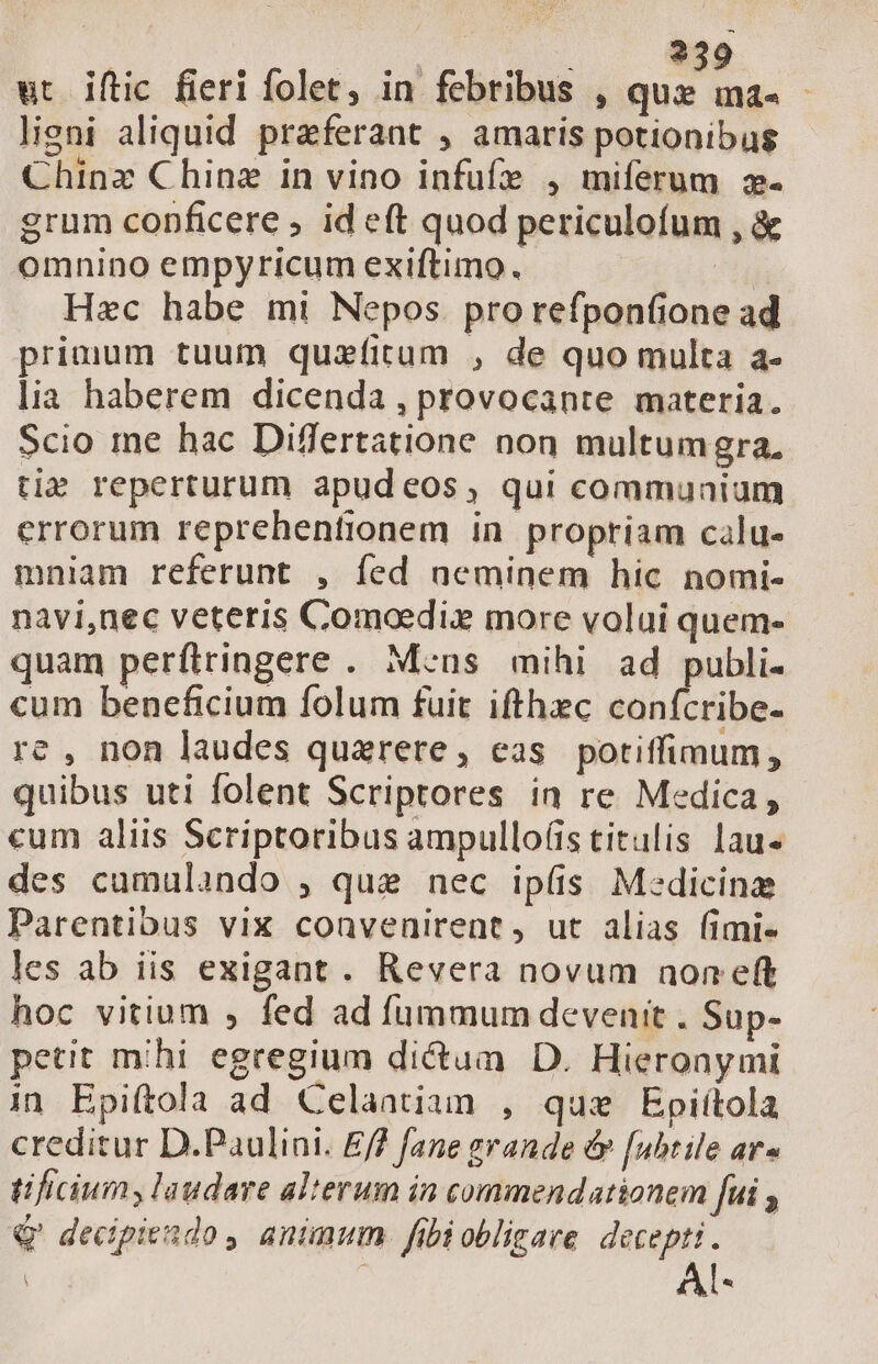 | 239 ut Óftic fieri folet, in febribus , A. oa lieni aliquid praeferant , amaris potionibus Chinz Chinz in vino infufe , miferum 2. grum conficere ; id eft quod periculofum , &amp; omnino empyricum exiftimo. ^ia Hzc habe mi Nepos pro refpon(ione ad primum tuum quzíitum , de quo multa a- lia haberem dicenda , provocante materia. Scio me hac Differtatione non multumgra. tie reperturum apudeos, qui communium errorum reprehenfionem in propriam calu- mniam referunt , fed neminem hic nomi- navi,uec veteris Comoedix more volui quem- quam perfiringere . Meus mihi ad publi. cum beneficium folum fuit ifthec conícribe- re , non laudes quarere, eas potiffimum, quibus uti folent Scriptores in re Medica, cum aliis Scriptoribus ampullo(is titulis lau des cumulando , que nec ipís M:dicinz Parentibus vix convenirent, ut alias fimi« les ab iis exigant . Revera novum non eft hoc vitium , fed ad fummum devenit . Sup- petit mihi egregium dictum D. Hieronymi in Epi(tola ad Celantiam , qus Epiítola creditur D.Paulini. Ef? fane grande év [ubtile ar» tificiumy laudare alterum in commendationem fui Q' decipiendo , animum fibi obligare decepti .