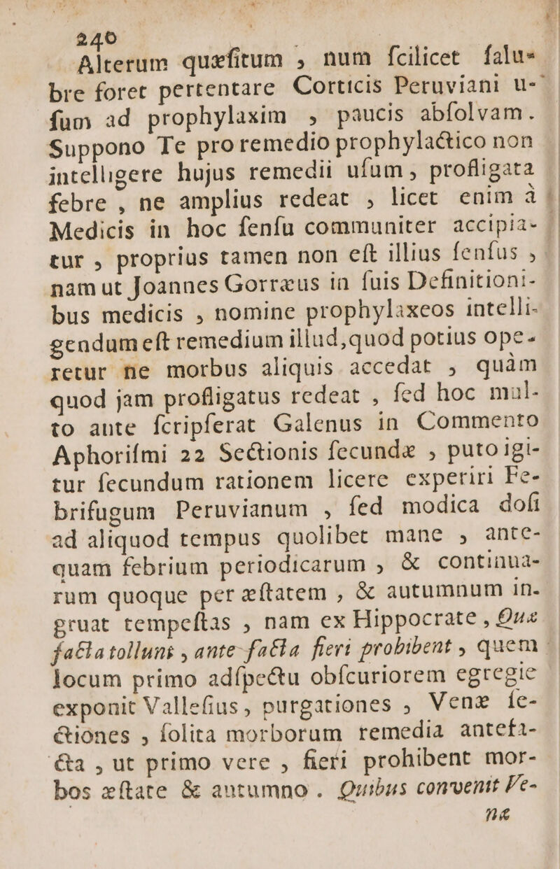 iN 240 Toig Alterum quzfitum , num fcilicet falu* $ mn. ( à x1 fum ad prophylaxim , paucis abfolvam. Suppono Te proremedio prophyla&amp;ico non inteligere hujus remedii ufum , profligata febre , ne amplius redeat , licet enim à tur , proprius tamen non eft illius fenfus , nam ut Joannes Gorreus in fuis Definitioni- bus medicis , nomine prophylaxeos intelli gendum eft remedium illud, quod potius ope retur ne morbus aliquis accedat , quàm quod jam profligatus redeat , fed hoc mal- to ante fcripferat Galenus in. Commento Aphorifmi 22 Se&amp;tionis fecunda , puto igi- tur fecundum rationem licere experiri Fe- brifugum Peruvianum , fed modica dofi ad aliquod tempus quolibet mane , ante- quam febrium periodicarum , &amp; continua- rum quoque per zftatem , &amp; autumnum In- gruat tempeftas , nam ex Hippocrate , Quz locum primo adípe&amp;u obfcuriorem egregie exponit Vallefius, purgationes ; Vene Íc- &amp;iones , folita morborum remedia antefi- a , ut primo vere , fieri prohibent mor- bos zítate &amp; autumno . Quibus convenit Pe- na s