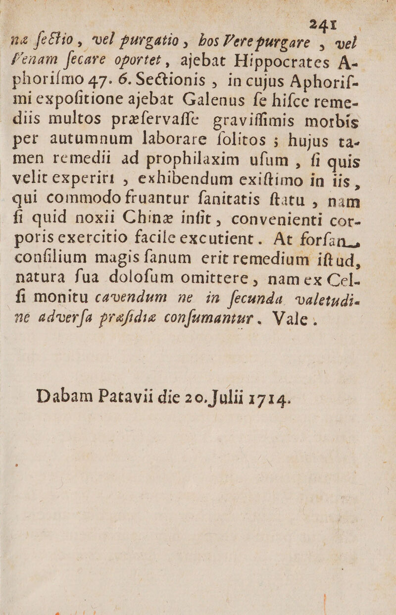 qa fe£lio , vel purgatio ,. bos Pere purgare * vel f'enam [ecare oportet , ajebat Hippocrates A- phoriímo 47. 6. Se&amp;ionis , in cujus Aphorif- mi expofitione ajebat. Galenus fe hifce reme- diis multos prafervaffe egraviífimis morbis per autumnum laborare folitos ; hujus ta- men remedii ad prophilaxim ufum , fi quis velit experiri ; exhibendum exiftimo in iis, - qui commodo fruantur fanitatis ftatu , nim fi quid noxii Chinz infit, convenienti cor- poris exercitio facile excutient. At forífin., confilium magis fanum erit remedium iftud, natura fua dolofum omittere , nam ex Cel. fi monitu cavendum ne in fecunda. valetudi- ne ad'ver[ía prafidie confumantur . Vale . jJ Dabam Patavii die 20. Julii 1714.