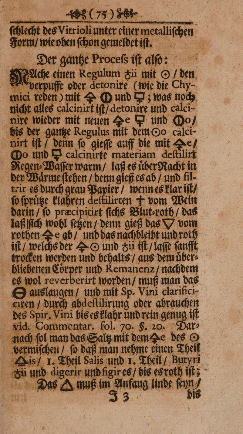 ſchlecht des Vitrioli unter einer metalliſchen Form / wie oben ſchon gemeldet iſt. Diteͤr gantze Proceſs iſt alſo: Ache einen Regulum ü mit O / den Vverpuffe oder detonire (wie die Chy- mici reden) mit &amp; O und N; was noch nicht alles calcinirt iſt / detonixe und calci- nire wieder mit neuen Te m und Oo / bis der gantze Regulus mit dem Oo calci- nirt iſt / denn fo gieſſe auff die mit Te / Oo nnd I calcinirte materiam deſtilirt Regen⸗Waſſer warm / laß es uͤber Nacht in der Wärme ſtehen / denn gieß es ab / und fil teir es durch grau Papier / wenn es klar iſt / fo ſpruͤtze klaren elde ＋ vom Wein darin / ſo præcipitirt ſichs Blut⸗roth / das laß ſich wohl ſetzen / denn gieß das vom rothen Ze ab / und das nachbleibt und roth iſt / welchs der O und Fü iſt / laſſe ſanfft trocken werden und behalts / aus dem uͤber⸗ bliebenen 9 und Remanenz / nachdem es wol reverberirt worden / muß man das © auslaugen / und mit Sp. Vini clarifici- cıren / durch abdeſtilirung oder abrauchen des Spir. Vini bis es klahr und rein genug iſt vid. Commentar. fol. 70. $. 20. Dar: nach ſol man das Saltz mit dem De des © vermiſchen / ſo daß man nehme einen Theil Kis / 1. Theil Salis und 1. Theil / Butyri Su und digerir und figir es / bis es roth iſt; Das mae linde Kun)