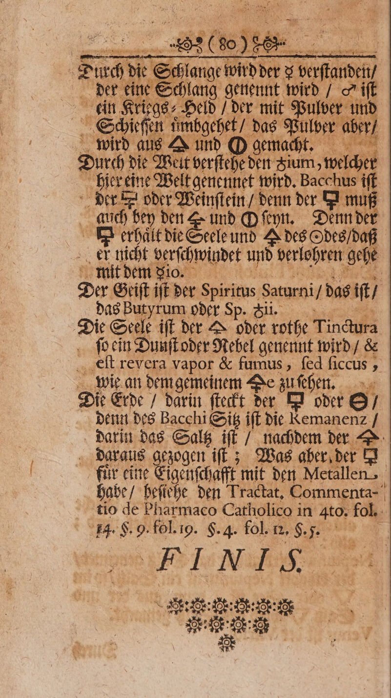 0 Durch die e e 3 ange e nge it der x berſtanden der eine Schlag genennt wird / o iſt kin Kriegs⸗ Held / der mit Pulver | ve en uͤmbgehet / das 1 aber / wird aus A und O gemacht 1 Durch die Weit verſtehe den Sium, welcher hier eine Welt genennet wird. Bacchus iſt der k oder Weinſtein / denn der I muß auch bey den und O ſeyn. Denn der d erhaͤlt die Seele und E des Odes / daß er nicht berſchwindet und berlohren gehe mit dem dio. 5 Der Geiſt iſt der Spiritus Saturni das it das Butyrum oder Sp. Si. a Seele iſt der > oder rothe Tinctura ſo ein Dunſt oder Nebel genennt wird / &amp; eſt revera vapor &amp; fumus, ſed ſiccus, e Er Die Erde / darin ſteckt der I oder S / denn des Bacchi Sitz iſt die Kemanenz / darin das Saltz ift nachdem der . Daraus gezogen iſt; Was aber der E fuͤr eine Eigenſchafft mit den Metallen habe / beſiehe den Tradtat, Commenta- tio de Pharmaco Catholico in to. fol. 1. F. 9. fol. i. F. 4. fol. E. F. . PEN ie: n ee