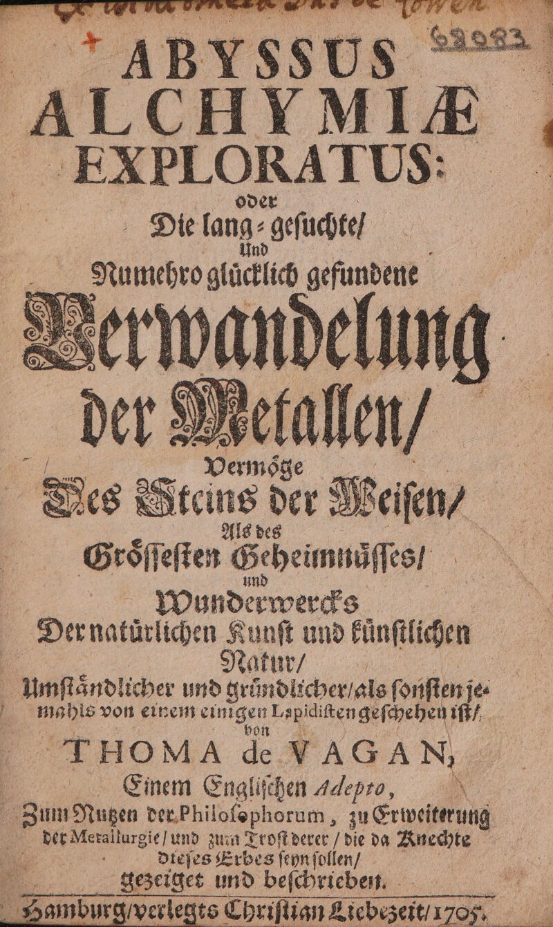 ABS us ALCHYMI E EXBLORATUS: Die tang- gefuchte] | 55 5 75 0 dd gefundene Groͤſſ eſten Geheimnaſſes / 1 Wunderwercks | Der natürlichen Kunſt und kuͤnſtlichen | Natur / | | Umſtaͤnd! icher und gruͤndlicher / als ſonſten je . u von einem NEN L. 5 en 4 g Einem Engli chen 4 * Zum Nugen der Philofophorum, zu Erweiterung . zum Troſt derer / die da Knechte Sr Diejes Erbes fen follen/ gezeiget und beſchrieben. amburg verlegts Chriſtign Tiebez eit 1705. Er