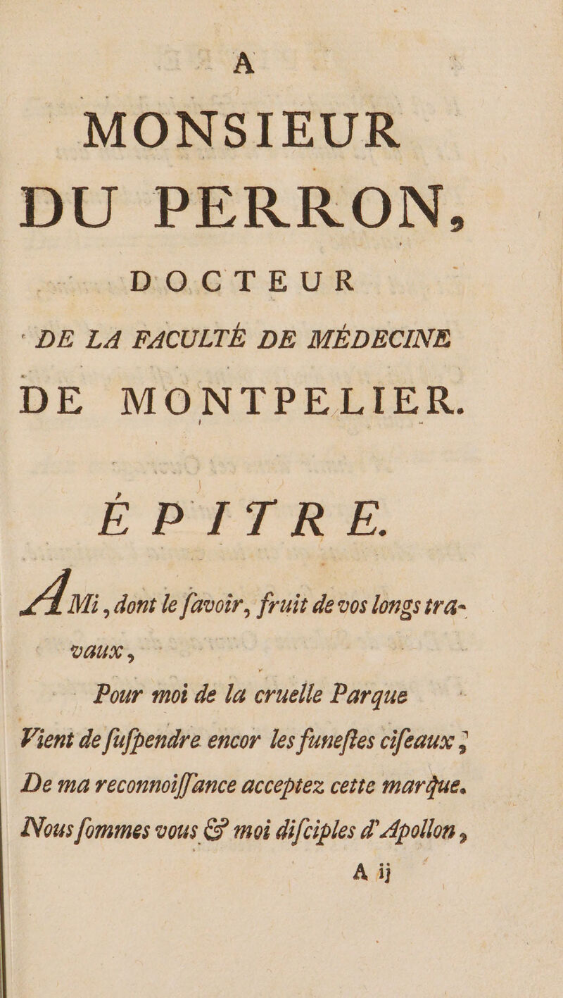 _ À MONSIEUR DU PERRON, DOG TE MR à. DE LA FACULTÉ DE MÉDECINE DE MONTPELIER. ÉPITRE. À Mi, dont le favoir, fruit de vos longs tra- VAUX , Pour moi de la cruelle Parque Vient de fufbendre encor les funeftes cifeaux ; De ma reconnoiflance acceptez cette marque. INous Jommes vous © moi difciples Apollon, Aù