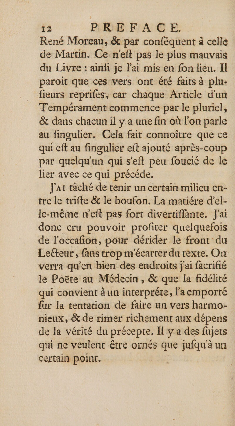 René Moreau, &amp; par conféquent à celle de Martin. Ce n'eft pas le plus mauvais du Livre : ainfi je l'ai mis en fon lieu. Il paroit que ces vers ont été faits à plu- fieurs reprifes, car chaque Article d’un T'empérament commence par le pluriel, &amp; dans chacun il y a une fin où l'on parle au fingulier. Cela fait connoître que ce qui eft au fingulier eft ajouté après-coup par quelqu'un qui s'eft peu foucié de le lier avec ce qui précéde. Jar tâché de tenir un certain milieu en- tre le trifte &amp; le boufon. La matiére d’el- le-même n'eft pas fort divertiflante. J'ai donc cru pouvoir profiter quelquefois de l’occafon, pour dérider le front du Leeur, fans trop m'écarter du texte. On verra qu’en bien des endroits j'ai facrifié le Poëte au Médecin, &amp; que la fidélité qui convient à un interprêéte, l'a emporté fur la tentation de faire un vers harmo- nieux, &amp; de rimer richement aux dépens de la vérité du précepte. Il y a des fujets qui ne veulent être ornés que jufqu'à un certain point.