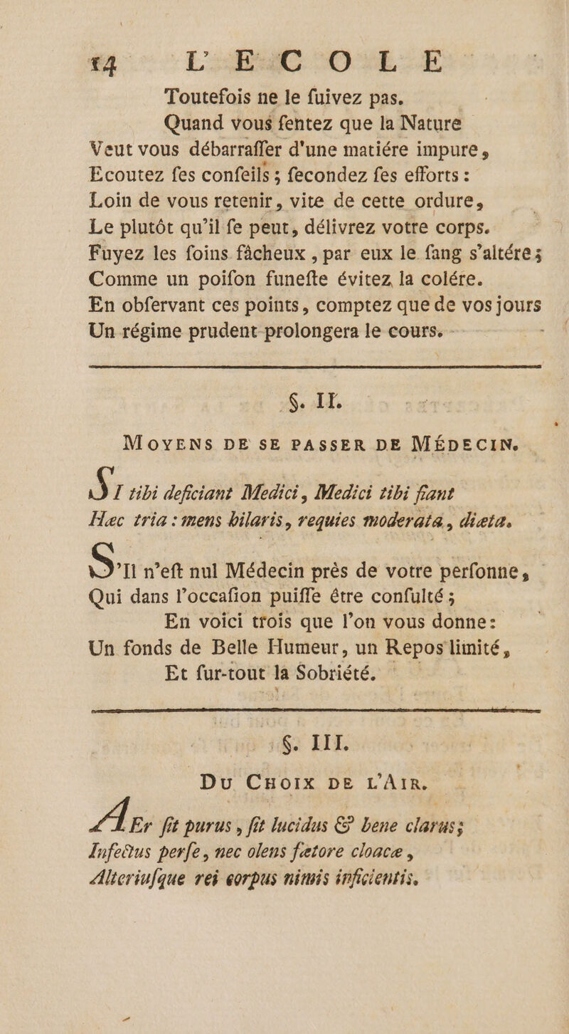 {4 LAC COME SE Toutefois ne le fuivez pas. Quand vous fentez que la Nature Veut vous débarraffer d'une matiére impure, Ecoutez fes confeils ; fecondez fes efforts : Loin de vous retenir, vite de cette ordure, Le plutôt qu’il fe peut, délivrez votre corps. Fuyez les foins fâcheux , par eux le fang s’altére; Comme un poifon funefte évitez la colére. En obfervant ces points, comptez que de vos PRE Un régime prudent prolongera le cours. - : 6. IF. MOYENS DE SE PASSER DE MÉDECIN. $ T tibi deficiant Medici, Medici tibi fant Hec tria : mens bilaris, requies moderata, dieta. Sn n’eft nul Médecin près de votre perfonne, Qui dans l’occafion puiffe être confulté ; En voici trois que l’on vous donne: Un fonds de Belle Humeur, un Repos limité, Et fur-tout la Sobriété. .$. III. Du CHoix DE L'AIR. A Er fit purus , fit lucidus &amp; bene clahass Infe®tus perle, nec olens fatore cloace, Altcriufque rei corpus niris inficientis,