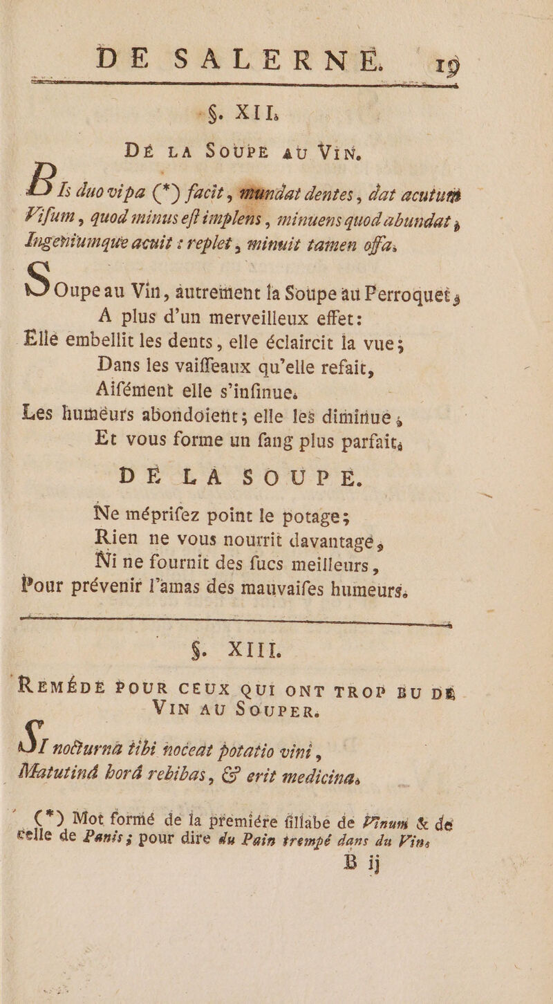 MS SUR DÉ LA SoUPE au Vin. P L duo vipa (*) facit, iniat dentes, dat acuiuri FVifum , quod minus eff implens | minuens quod abundat ; Ingeniumaque acuit : replet, minuit tamen ofa: ous au Vin, âutreient {a Soupe au Perroquet À plus d’un merveilleux effet: Ellé embellit les dents, elle éclaircit la vue; Dans les vaiffeaux qu’elle refait, Aifément elle s’infinue, Les huméurs abondoietit; elle les dirniiue A Et vous forme un fang plus parfaits DE LÀ SOUPE. Ne méprifez point le potage; Rien ne vous nourrit davantagé, Ni ne fournit des fucs meilleurs, Pour prévenir l’amas des mauvaifes humeurs, S XIE REMÉDE POUR CEUX Qui oNT TRor Eu D6 VIN AU SOUPER: Ÿ noûurnA Éibi noceñt potatio vin, _ Matutiné boré rebibas, &amp; erit medicine, (*) Mot formé de ia premiére fillabe de Pam &amp; de Celle de Panis; pour dire du Pain trempé dans du Vins B ÿj