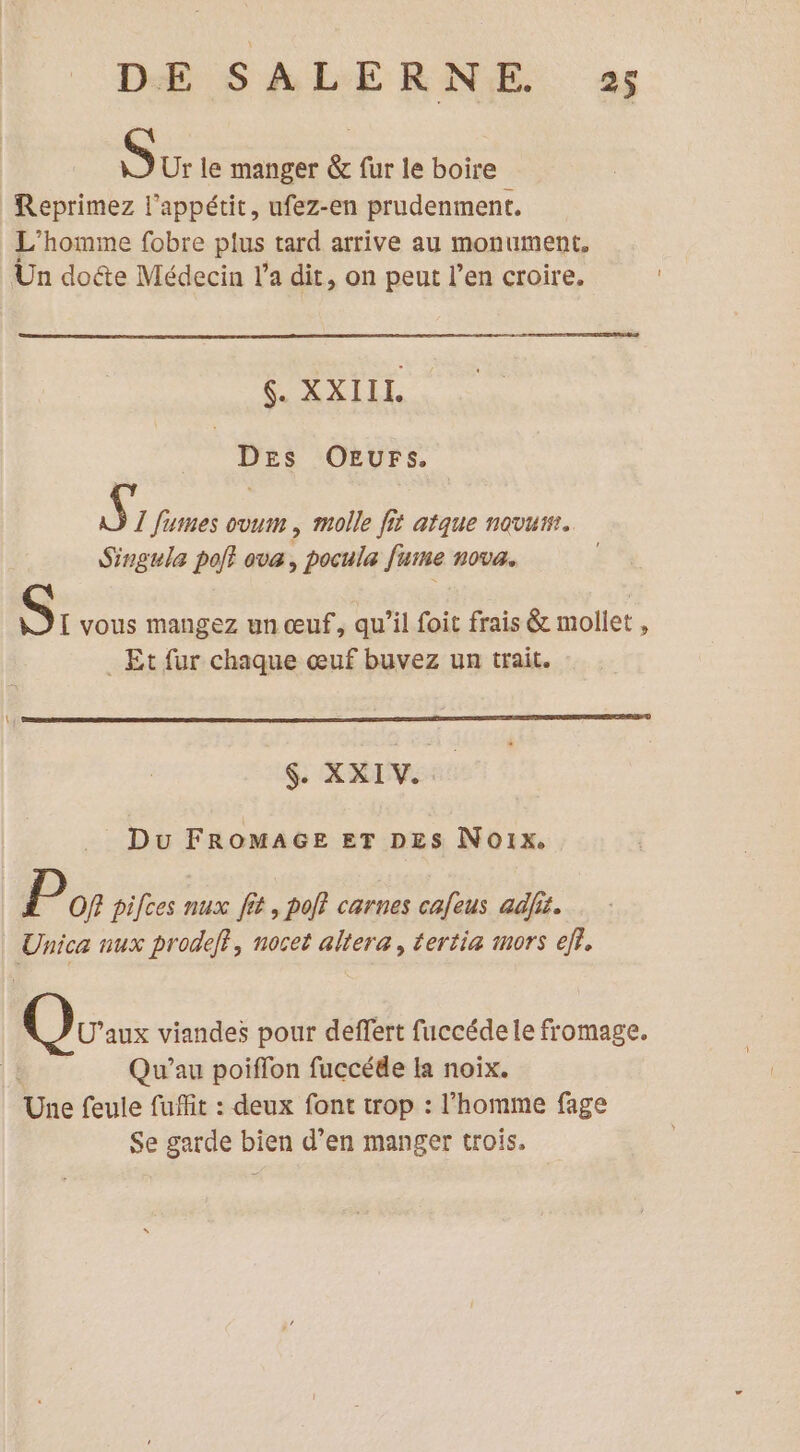 Sur le manger &amp; fur le boire Reprimez l'appétit, ufez-en prudenment. L'homme fobre plus tard arrive au monument. Un do&amp;te Médecin l’a dit, on peut l’en croire. $. XXIIL DEs OEurs, Ÿ I fumes ovum , molle fit atque novum. Singula pol} ova, pocula fuine nova. [I vous mangez un œuf, qu’il foit frais &amp; mollet , _ Et fur chaque œuf buvez un trait. GS REVERS Du FROMAGE ET DES Noix. P Of? pifces nux fit, poff carnes cafeus adfis. Unica nux prodeff, noret altera, tertia mors ef. Oran viandes pour deffert fuccédele fromage. | Qu’au poiffon fuccéde Ia noix. Une feule fuffit : deux font trop : l’homme fage Se garde bien d’en manger trois.