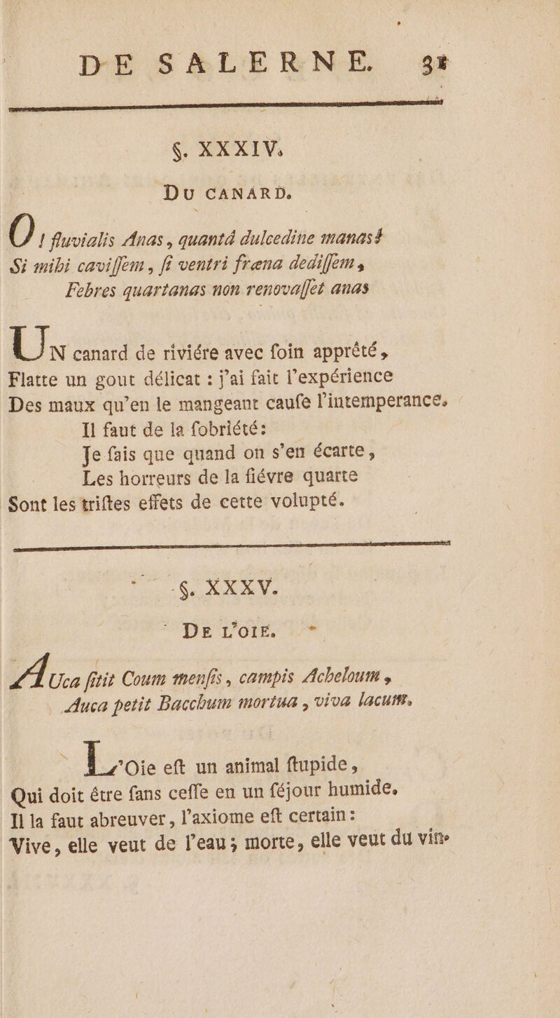 $. XX XIV. Du CANARD, Ô, fluvialis Anas, quanté dulcedine manas# Si mibi cavifem, fi ventri frena dediflem, Febres quartanas non renovallet anas Ux canard de riviére avec foin apprêté, Flatte un gout délicat : jai fait l'expérience Des maux qu’en le mangeant caufe l'intermperance, Il faut de la fobriété: Je fais que quand on s'en écarte, | Les horreurs de la fiévre quarte Sont les triftes effets de cette volupté. Fu SUR UN. RS pe vols re A Uca fitit Coum menfis, campis Acheloum , Auca petit Bacchum moriua , viva lacutr, Loi eft un animal ftupide, Qui doit être fans ceffe en un féjour humide. Il la faut abreuver, l’axiome eft certain: Vive, elle veut de l’eau; morte, elle veut du vit