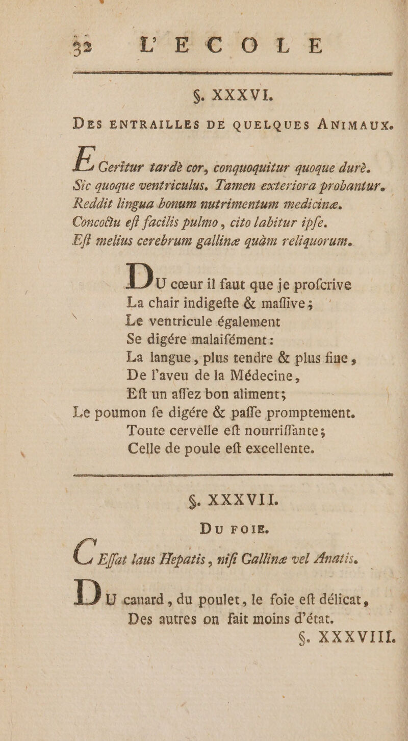js L'HC O LE SH XXXVI, DES ENTRAILLES DE QUELQUES ANIMAUX. E Geritur tardè cor, conquoquitur quoque durè. Sic quoque ventriculus. Tamen exteriora probantur. Reddit lingua bonum nutrimentum medicine. Concofu eff facilis pulmo, cito labitur ipfe. EfF melius cerebrum galline quèm reliquorum. D U cœur il faut que je profcrive La chair indigefte &amp; maflive; Le ventricule également Se digére malaifément : La langue, plus tendre &amp; plus fine, De l’aveu de la Médecine, Eft un affez bon aliment; Le poumon fe digére &amp; pafle promptement. Toute cervelle eft nourriffante; Celle de poule eft excellente. $. XXXVII Du FoïE. C'epue laus Hepatis, nifi Calline vel sg D U canard , du poulet, le foie eft délicat, # Des autres on fait moins d'état. | 6. XXXVIII,