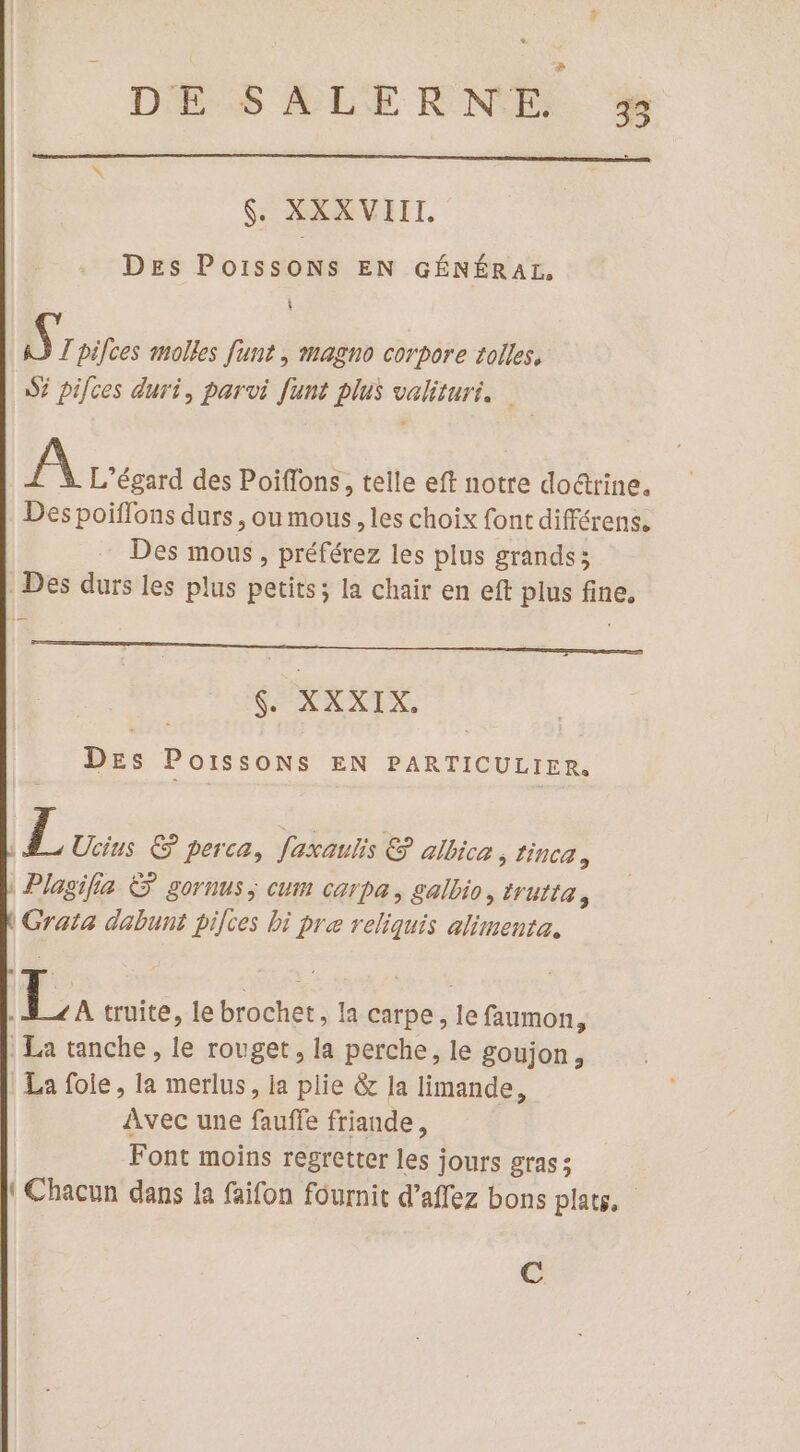 $ DE SALERNE % e $. XXXVIIL. Des POIssONS EN GÉNÉRAL, A) T pilces molles funt , magno corpore tolles, S5 pifces duri, parvi funt plus valituri. A L’égard des Poiflons, telle eft notre doéttine. Des poiffons durs , ou mous, les choix font différens. Des mous, préférez les plus grands ; Des durs les plus petits; la chair en eft plus fine. SOEXATS DEs Poissons EN PARTICULIER. | L Ucins &amp; perca, faxaulis &amp; albica 5 NCA y Plasifia &amp; gornus; cum carpa, galbio, trurta, | Grata dabunt pilces bi pre reliquis alimenta. | 24 truite, le brochet, la carpe, le faumon, | La tanche, le rouget, la perche, le goujon, La foie, la merlus, la plie &amp; la limande, Avec une fauffe friande, Font moins regretter les jours gras; {Chacun dans la faifon fournit d’affez bons plats. | @