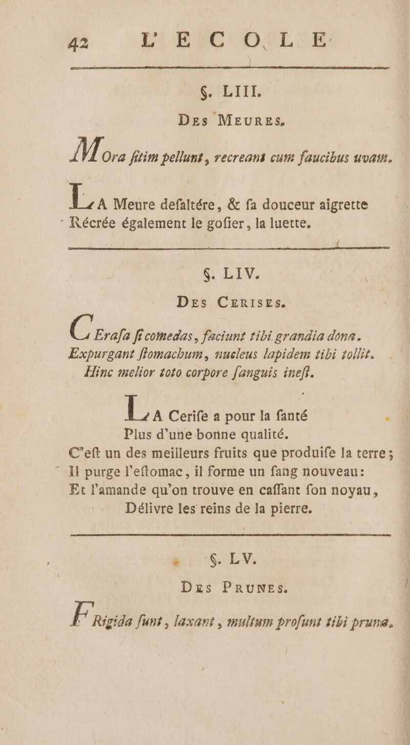 hi ‘BIC DELLE DALILE Des MEURES, ÎT. Ora fitim pellunt, recreans cum faucibus uvat. La Meure defaltére, &amp; fa douceur aigrette * Récrée également le gofier, la luette, $. LIV. Des CERISESs. C Erafa ficomedas, faciunt tibi grandia dona. Expurgant flomachum, nusleus lapidem tibi tollis. Hinc melior toto corpore fanguis inefi. 1. Cerife a pour la fanté . . Plus d’une bonne qualité. C’eft un des meilleurs fruits que produife la terre; “11 purge l’eflomac, il forme un fang nouveau: Et l’amande qu’on trouve en caffant fon noyau, Délivre les reins de la pierre. $ . EV, Dxrs PRUNES. l | Rigida funt, laxant , mulium profunt tibi prune.