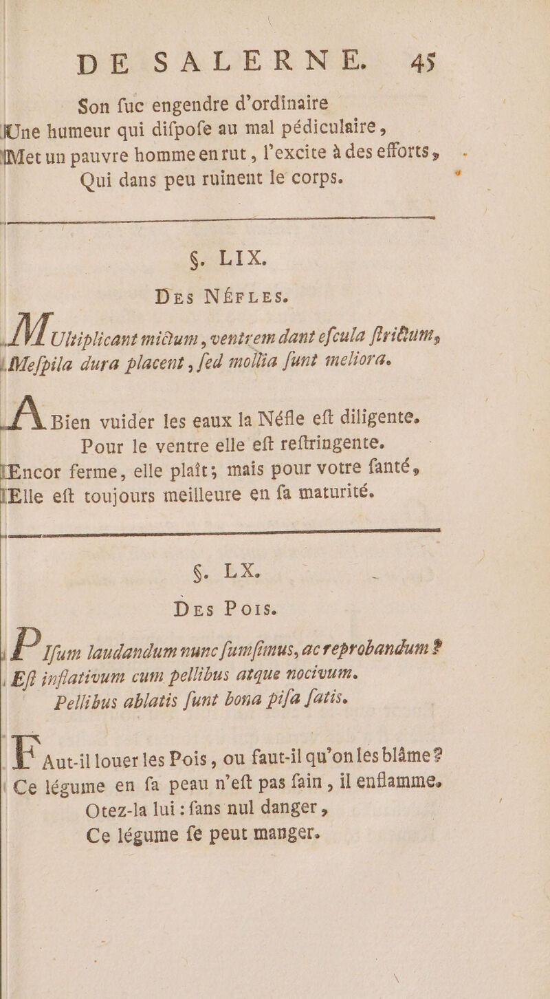 Son fuc engendre d’ordinaire Une humeur qui difpofe au mal pédiculaire, {Met un pauvre hommeenrut, l’excite à des efforts, Qui dans peu ruinent le corps. Se DIX, Des NÉFLES. A Ultiplicant miQum , ventrem dant efcula firiêum, LMefpila dura placent, fed mollia funt meliora. Vat vuider les eaux la Néfle eft diligente. Pour le ventre elle eft reftringente. ncor ferme, elle plaît; mais pour votre fanté, Elle eft toujours meilleure en fa maturité. DE GET Des Pors. P Lfum laudandum nunc Jumfimus, ac reprobandum ? , Ef inflativum cum pellibus atque nocévum. Pellibus ablatis [unt bona pile fatis. Eau louer les Pois, ou faut-il qu’on les blâäme? | Ce légume en fa peau n'eft pas fain , il enflamme. Otez-la lui : fans nul danger , Ce légume fe peut manger.