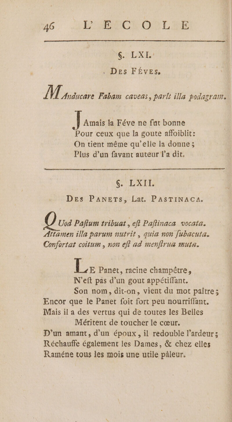AT U , Des FÉVES, ÎT Anducare Fabam caveas, part illa podagraim. Amaïis la Féve ne fut bonne Pour ceux que la goute affoiblit: On tient même qu’elle la donne; Plus d’un favant auteur l’a dit. S'LXTE Des PANETs, Lat. PASTINACA. Uod Paflum tribuat , eff Paflinaca vocata. Attamen illa parum nutrit , quia non [ubacuta. Confortat coitum , non ef? ad menfirua muta. Les Panet, racine champêtre, N'eft pas d’un gout appétiffant. Son nom, dit-on, vient du mot paître; Encor que le Panet foit fort peu nourriffant, Mais il a des vertus qui de toutes les Belles Méritent de toucher le cœur. D'un amant, d’un époux, il redouble l’ardeur; Réchauffe également les Dames, &amp; chez elles Raméne tous les mois une utile pâleur.