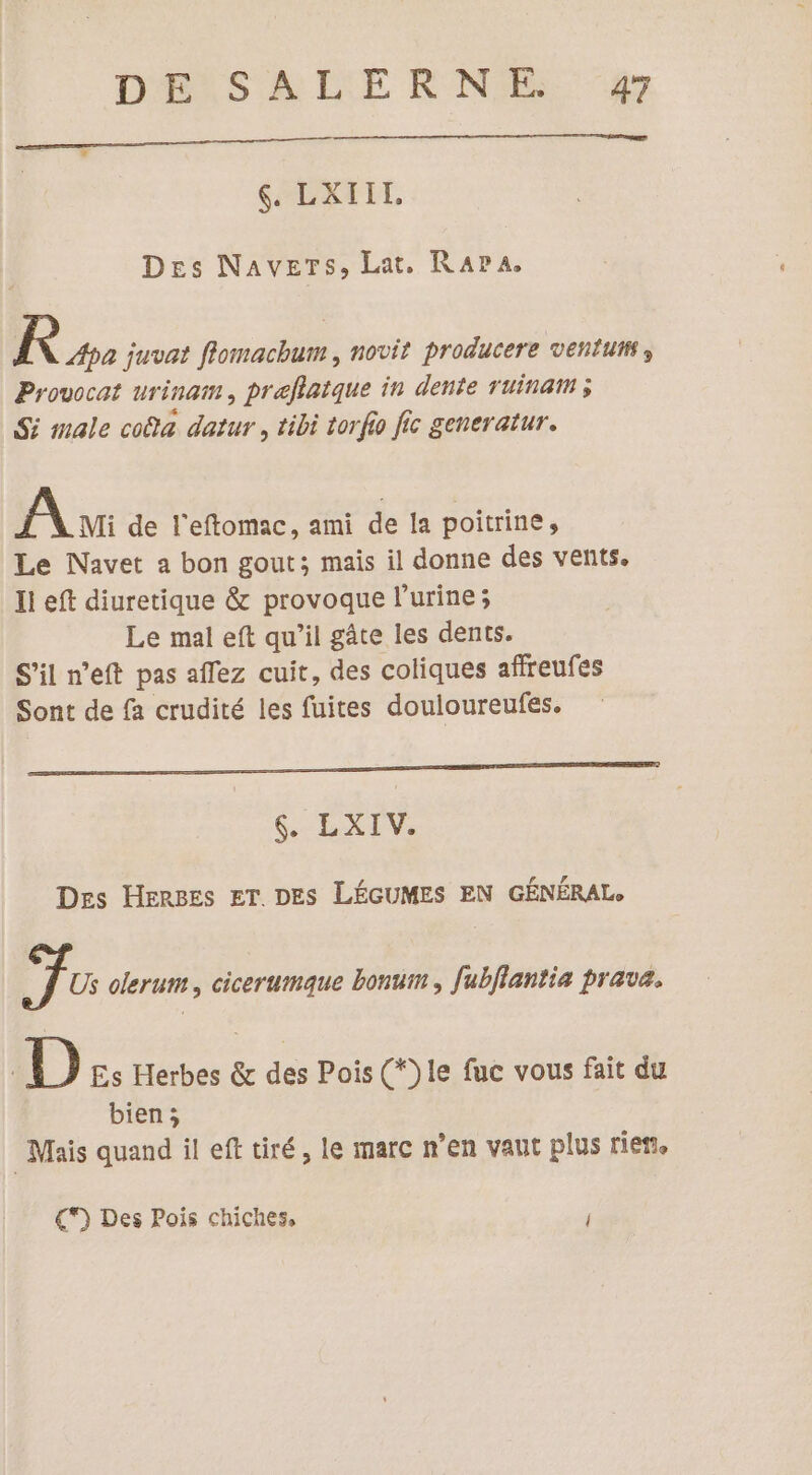 DELSARLE RNE. #7 $. LXIIL. Des Navers, Lat, Rara Re juvat flomachum , novit producere ventum Provocat urinam, preflatque in dente Tuinat ; Si male coa datur , tibi torfio fic generatur. Ai de l'eftomac, ami de la poitrine, Le Navet a bon gout; mais il donne des vents. Il eft diuretique &amp; provoque l'urine ; Le mal eft qu’il gâte les dents. S'il n’eft pas aflez cuit, des coliques afreufes Sont de fa crudité les fuites douloureufes. GEI Des Herges ET DES LÉGUMES EN GÉNÉRAL. j Us olerum, cicerumaque bonum , fubflantia prava. À D Es Herbes &amp; des Pois (*)le fuc vous fait du bien; Mais quand il eft tiré, le marc n’en vaut plus rie