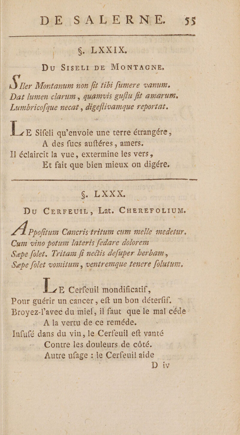 x $. LXXIX. Du SISELI DE MONTAGNE. AY [ler Montanum non fit tibi fumere vanum. Dat lumen clarum, quamvis gujlu fit amertume Lumbricofque necat, digeflivamque reportat. Er Sifeli qu’envoie une terre étrangére , A des fucs auftéres, amers. Il éclaircit la vue, extermine les vers, Et fait que bien mieux on digére. x $. LXXX. Du CEerreuiL, Lat. CHEREFOLIUM. A Ppofitum Cancris tritum cum melle medetur. Cum vino potum lateris fedare dolorem _Sepe folet. Tritam fi nectis defuper berbam, Sæpe folet vomitum, ventremque tenere folutui. DE Cerfeuil mondificatif, Pour guérir un cancer, eft un bon déterfif. Broyez-l’avec du miel, il faut que le mal céde À la vertu de ce reméde. Infufé dans du vin, le Cerfeuil eft vanté Contre les douleurs de côté. Autre ufage : le Ceïfeuilaide _…