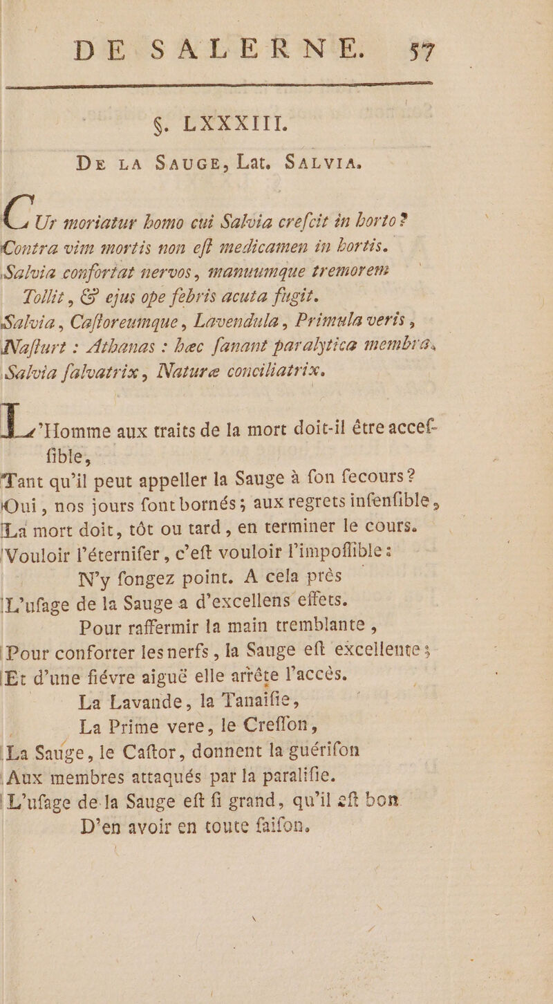 SÉPARNEIT. De LA SAUGE, Lat. SALVIA, ‘4 Ur moriatur homo cui Salvia crefcit in borto? Contra vim mortis non ef} medicamen in bortis. Salvia conforiat nervos, manuumaque tremorent Tollit, € ejus ope febris acuta fugit. Salvia, Caftoreumque, Lavendula, Primula verts, Nafturt : Athanas : bec fanant paraltice membre, Salvia falvatrix, Nature conciliatrix. | on aux traits de la mort doit-il être accef- fible, Tant qu’il peut appeller la Sauge à fon fecours ? Qui, nos jours font bornés ; aux regrets infenfible, La mort doit, tôt ou tard, en terminer le cours. Vouloir l’éternifer , c’eft vouloir l’impoflible : Wy fongez point. A cela près IL'ufage de la Sauge a d’excellens effets. Pour raffermir la main tremblante, Pour conforter lesnerfs , la Sauge eft excellente : Et d’une fiévre aiguë elle arrête l'accès. | La Lavande, la Tanaïfie, La Prime vere, le Creflon, La Sauge, le Caftor, donnent la guérifon Aux membres attaqués par la paralifie. | L'ufage de la Sauge eft fi grand, qu’il &amp;ft bon D'’en avoir en toute faifon,