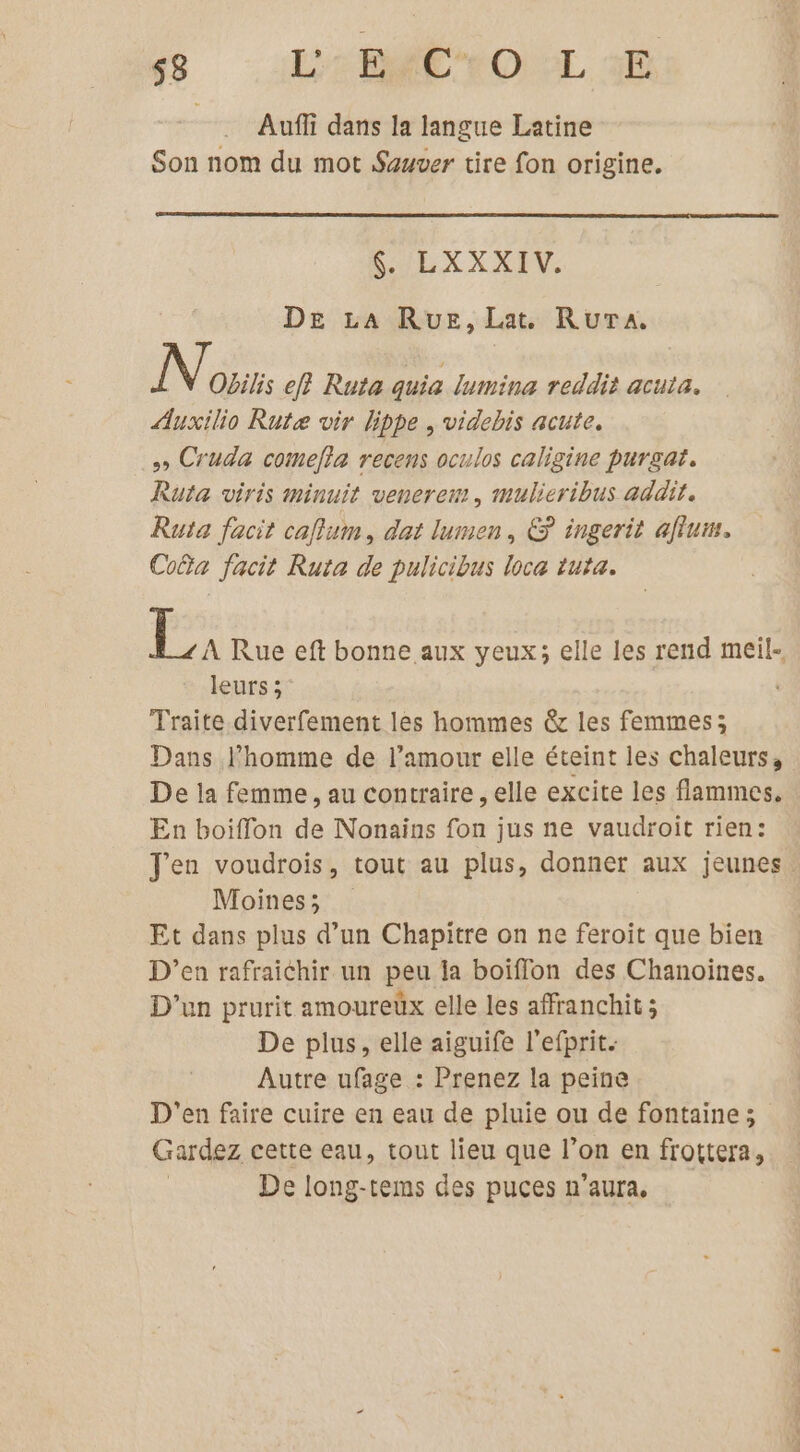 -:L2EMC OL Auffi dans la langue Latine Son nom du mot Sauver tire fon origine. L'ILE XX XIV. DE La Rue, Lat. RuTA. N Obilis ef} Ruta quia lumina reddit acuta. Auxilio Rutæe vir lippe , videbis acute. s Cruda comefla recens oculos caligine purgat. Ruta viris minuit venerem, mulieribus addit. Ruta facit caflum, dat lumen, &amp; ingerit aflum. Coûa facit Ruta de pulicibus loca tuta. ja Rue eft bonne aux yeux; elle les rend meil-, leurs ; Traite diverfement les hommes &amp; les femmes; Dans l’homme de l'amour elle éteint les chaleurs, De la femme, au contraire , elle excite les flammes. En boiffon de Nonains fon jus ne vaudroit rien: Jen voudrois, tout au plus, donner aux jeunes. Moines; Et dans plus d’un Chapitre on ne feroit que bien D’en rafraichir un peu la boiflon des Chanoines. D'un prurit amoureux elle les affranchit ; De plus, elle aiguife l'efprit. Autre ufage : Prenez la peine D'en faire cuire en eau de pluie ou de fontaine; Gardez cette eau, tout lieu que l’on en frottera, De long-tems des puces n’aura,