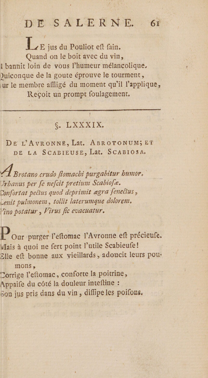 DESALERNE 6 Le jus du Pouliot eft fain. Quand on le boit avec du vin, bannit loin de vous l'humeur mélancolique. Duiconque de la goute éprouve le tourment, ur le membre affligé du moment qu’il l’applique, Reçoit un prompt foulagement, Î d LA LIX. DE L'AVRONNE, Lat. ABROTONUM;ET DE LA SCABIEUSE, Lat, SCABIOSA, A proton crudo flomachi purgabitur bumor. Jrhanus per fe nefcit pretinm Scabio[e. Donfortat peûus quod deprimit ægra feneüus, Lenit pulmonem, tollit laterumque dolorem. Vino potatur , Virus fic evacuatur. Pour purger l’eftomac l’Avronne eft précieufe. Mais à quoi ne fert point l’utile Scabieufe! £lle eft bonne aux vieillards, adoucit leurs pou- _mons, Corrige l’eftomac, conforte la poitrine, Appaife du côté la douleur inteftine : Son jus pris dans du vin, diffipeles poifous.
